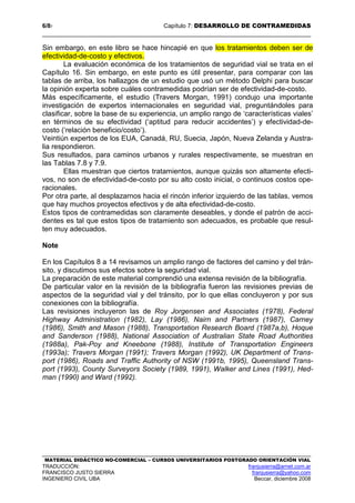 6/87 Capítulo 7: DESARROLLO DE CONTRAMEDIDAS
MATERIAL DIDÁCTICO NO-COMERCIAL – CURSOS UNIVERSITARIOS POSTGRADO ORIENTACIÓN VIAL
TRADUCCIÓN: franjusierra@arnet.com.ar
FRANCISCO JUSTO SIERRA franjusierra@yahoo.com
INGENIERO CIVIL UBA Beccar, diciembre 2008
Sin embargo, en este libro se hace hincapié en que los tratamientos deben ser de
efectividad-de-costo y efectivos.
La evaluación económica de los tratamientos de seguridad vial se trata en el
Capítulo 16. Sin embargo, en este punto es útil presentar, para comparar con las
tablas de arriba, los hallazgos de un estudio que usó un método Delphi para buscar
la opinión experta sobre cuáles contramedidas podrían ser de efectividad-de-costo.
Más específicamente, el estudio (Travers Morgan, 1991) condujo una importante
investigación de expertos internacionales en seguridad vial, preguntándoles para
clasificar, sobre la base de su experiencia, un amplio rango de ‘características viales’
en términos de su efectividad (‘aptitud para reducir accidentes’) y efectividad-de-
costo (‘relación beneficio/costo’).
Veintiún expertos de los EUA, Canadá, RU, Suecia, Japón, Nueva Zelanda y Austra-
lia respondieron.
Sus resultados, para caminos urbanos y rurales respectivamente, se muestran en
las Tablas 7.8 y 7.9.
Ellas muestran que ciertos tratamientos, aunque quizás son altamente efecti-
vos, no son de efectividad-de-costo por su alto costo inicial, o continuos costos ope-
racionales.
Por otra parte, al desplazarnos hacia el rincón inferior izquierdo de las tablas, vemos
que hay muchos proyectos efectivos y de alta efectividad-de-costo.
Estos tipos de contramedidas son claramente deseables, y donde el patrón de acci-
dentes es tal que estos tipos de tratamiento son adecuados, es probable que resul-
ten muy adecuados.
Note
En los Capítulos 8 a 14 revisamos un amplio rango de factores del camino y del trán-
sito, y discutimos sus efectos sobre la seguridad vial.
La preparación de este material comprendió una extensa revisión de la bibliografía.
De particular valor en la revisión de la bibliografía fueron las revisiones previas de
aspectos de la seguridad vial y del tránsito, por lo que ellas concluyeron y por sus
conexiones con la bibliografía.
Las revisiones incluyeron las de Roy Jorgensen and Associates (1978), Federal
Highway Administration (1982), Lay (1986), Nairn and Partners (1987), Carney
(1986), Smith and Mason (1988), Transportation Research Board (1987a,b), Hoque
and Sanderson (1988), National Association of Australian State Road Authorities
(1988a), Pak-Poy and Kneebone (1988), Institute of Transportation Engineers
(1993a); Travers Morgan (1991); Travers Morgan (1992), UK Department of Trans-
port (1986), Roads and Traffic Authority of NSW (1991b, 1995), Queensland Trans-
port (1993), County Surveyors Society (1989, 1991), Walker and Lines (1991), Hed-
man (1990) and Ward (1992).
 