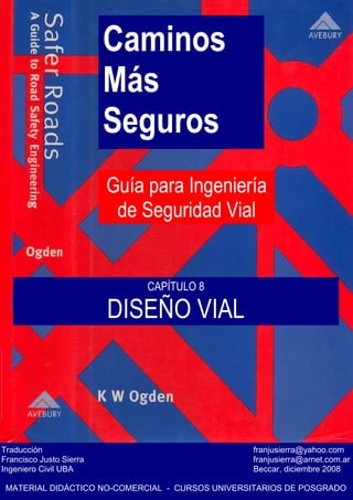 Caminos
Más
Seguros
Guía para Ingeniería
de Seguridad Vial
Traducción franjusierra@yahoo.com
Francisco Justo Sierra franjusierra@arnet.com.ar
Ingeniero Civil UBA Beccar, diciembre 2008
MATERIAL DIDÁCTICO NO-COMERCIAL - CURSOS UNIVERSITARIOS DE POSGRADO
CAPÍTULO 8
DISEÑO VIAL
 