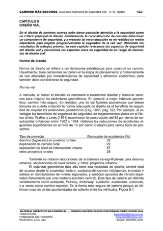 CAMINOS MÁS SEGUROS: Guía para Ingeniería de Seguridad Vial – K. W. Ogden 1/228
MATERIAL DIDÁCTICO NO-COMERCIAL – CURSOS UNIVERSITARIOS POSTGRADO ORIENTACIÓN VIAL
TRADUCCIÓN: franjusierra@arnet.com.ar
FRANCISCO JUSTO SIERRA franjusierra@yahoo.com
INGENIERO CIVIL UBA Beccar, diciembre 2008
CAPÍTULO 8
DISEÑO VIAL
En el diseño de caminos nuevos debe darse particular atención a la seguridad como
un criterio principal de diseño. Similarmente, la reconstrucción de caminos debe tener
un componente de seguridad, y a menudo tal reconstrucción es en realidad un medio
importante para mejorar progresivamente la seguridad de la red vial. Utilizando los
resultados de trabajos previos, en este capítulo revisamos los aspectos de seguridad
del diseño vial y resumimos los aspectos clave de seguridad de un rango de elemen-
tos de diseño vial1
.
Norma de diseño
Norma de diseño se refiere a las decisiones estratégicas para construir un camino.
Usualmente, tales decisiones se toman en la etapa de planeamiento y primariamente
se ven afectadas por consideraciones de capacidad y eficiencia económica, pero
también debe considerarse la seguridad.
Norma vial
A menudo, al crecer el tránsito es necesario o económico diseñar y construir cami-
nos para mejorar los estándares geométricos. En general, a mejor estándar geomé-
trico, camino más seguro. En realidad, uno de los factores económicos que deben
tomarse en cuenta al decidir la norma adecuada de diseño es el beneficio de seguri-
dad de mejorar los estándares geométricos (Lay, 1986, pág. 52). Por ejemplo, al in-
vestigar los beneficios de seguridad de seguridad de mejoramientos viales en el Re-
ino Unido, Walker y Lines (1991) examinaron la construcción del 85 por ciento de no-
autopistas británicas entre 1982 y 1984. Hallaron las reducciones de accidentes si-
guientes (significantes en el nivel de 10 por ciento o mejor) para varios tipos de pro-
yectos:
Tipo de proyecto Reducción de accidentes (%)
desvíos (bypasses) en pueblos rurales 32
duplicación de camino rural 29
separación de nivel de intersección urbana 57
otros proyectos rurales 28
También se notaron reducciones de accidentes no-significativas para desvíos
urbanos, separaciones de nivel rurales, y ‘otros’ proyectos urbanos.
El estándar geométrico más alto tiene alta velocidad de diseño, control total
de acceso desde la propiedad lindera, costados-del-camino indulgentes, entradas y
salidas en distribuidores de niveles separados, y sentidos opuestos de tránsito sepa-
rados físicamente por una mediana (cantero central). Este tipo de camino es referido
variablemente como autopista, freeway, motorway, autobahn, autostrada, autoroute,
y a veces como camino-expreso. Es la forma más segura de camino porque se eli-
minan muchas de las oportunidades de colisión entre los vehículos, Figura 8.1.
 