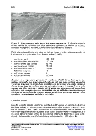 2/228 Capítulo 8: DISEÑO VIAL
MATERIAL DIDÁCTICO NO-COMERCIAL – CURSOS UNIVERSITARIOS POSTGRADO ORIENTACIÓN VIAL
TRADUCCIÓN: franjusierra@arnet.com.ar
FRANCISCO JUSTO SIERRA franjusierra@yahoo.com
INGENIERO CIVIL UBA Beccar, diciembre 2008
Figura 8.1 Una autopista es la forma más segura de camino. Excluye la mayoría
de las fuentes de conflictos, con altos estándares geométricos, control de acceso,
costados indulgentes, mediana, iluminación de distribuidores, etcétera.
En términos de accidentes mortales, los índices típicos por cien millones de vehícu-
los-kilómetro son (Australian Road Research Board, 1988):
• camino un-carril 800-1200
• camino angosto dos-carriles 100-200
• camino ancho dos-carriles 20-100
• camino arterial indiviso 20-100
• camino arterial dividido 10-100
• todas las autopistas 10
• autopistas nuevas 5
• todos los caminos 200-800
En resumen, la seguridad mejora dramáticamente con el estándar de diseño, y las au-
topistas son mucho más seguras por kilómetro de viaje que otros caminos. La precisa
ventaja de seguridad no puede darse explícitamente porque hay una amplia variación
dentro de los tipos de caminos, pero las autopistas son por lo menos 4 veces más
seguras que otros caminos, y pueden ser 20 veces más seguras que otros caminos
arteriales. Las autopistas nuevas, construidas con los estándares contemporáneos
son la forma de camino más segura, y pueden ser el doble de seguras que las viejas
autopistas construidas con estándares más bajos.
Control de acceso
En este contexto, acceso se refiere a la entrada del tránsito a un camino desde otros
caminos, incluyendo intersecciones, accesos comerciales, accesos privados, y cru-
ces de mediana (Cirillo, 1992). Por lo tanto, el control de acceso reduce o elimina la
variedad y espaciamiento de sucesos a los cuales el conductor debe responder. Se
describió como ‘el factor simple de diseño más importante desarrollado para la re-
ducción de los accidentes’ (Federal Highway Administration, 1982, pág. 4-2).
 