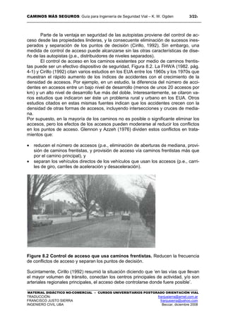 CAMINOS MÁS SEGUROS: Guía para Ingeniería de Seguridad Vial – K. W. Ogden 3/228
MATERIAL DIDÁCTICO NO-COMERCIAL – CURSOS UNIVERSITARIOS POSTGRADO ORIENTACIÓN VIAL
TRADUCCIÓN: franjusierra@arnet.com.ar
FRANCISCO JUSTO SIERRA franjusierra@yahoo.com
INGENIERO CIVIL UBA Beccar, diciembre 2008
Parte de la ventaja en seguridad de las autopistas proviene del control de ac-
ceso desde las propiedades linderas, y la consecuente eliminación de sucesos ines-
perados y separación de los puntos de decisión (Cirillo, 1992). Sin embargo, una
medida de control de acceso puede alcanzarse sin las otras características de dise-
ño de las autopistas (p.e., distribuidores de niveles separados).
El control de acceso en los caminos existentes por medio de caminos frentis-
tas puede ser un efectivo dispositivo de seguridad, Figura 8.2. La FHWA (1982. pág.
4-1) y Cirillo (1992) citan varios estudios en los EUA entre los 1960s y los 1970s que
muestran el rápido aumento de los índices de accidentes con el crecimiento de la
densidad de accesos. Por ejemplo, en un estudio, la diferencia del número de acci-
dentes en accesos entre un bajo nivel de desarrollo (menos de unos 20 accesos por
km) y un alto nivel de desarrollo fue más del doble. Interesantemente, se citaron va-
rios estudios que indicaron ser éste un problema rural y urbano en los EUA. Otros
estudios citados en estas mismas fuentes indican que los accidentes crecen con la
densidad de otras formas de accesos, incluyendo intersecciones y cruces de media-
na.
Por supuesto, en la mayoría de los caminos no es posible o significante eliminar los
accesos, pero los efectos de los accesos pueden moderarse al reducir los conflictos
en los puntos de acceso. Glennon y Azzeh (1976) dividen estos conflictos en trata-
mientos que:
• reducen el número de accesos (p.e., eliminación de aberturas de mediana, provi-
sión de caminos frentistas, y provisión de acceso vía caminos frentistas más que
por el camino principal), y
• separan los vehículos directos de los vehículos que usan los accesos (p.e., carri-
les de giro, carriles de aceleración y desaceleración).
Figure 8.2 Control de acceso que usa caminos frentistas. Reducen la frecuencia
de conflictos de acceso y separan los puntos de decisión.
Sucintamente, Cirillo (1992) resumió la situación diciendo que ‘en las vías que llevan
el mayor volumen de tránsito, conectan los centros principales de actividad, y/o son
arteriales regionales principales, el acceso debe controlarse donde fuere posible’.
 