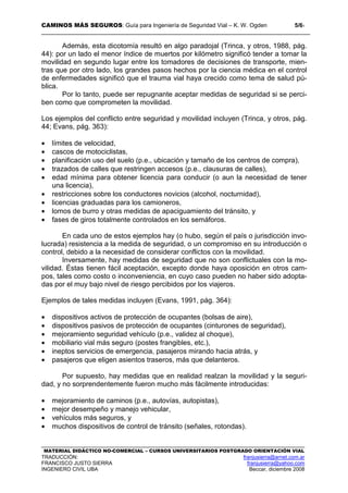CAMINOS MÁS SEGUROS: Guía para Ingeniería de Seguridad Vial – K. W. Ogden 5/61
MATERIAL DIDÁCTICO NO-COMERCIAL – CURSOS UNIVERSITARIOS POSTGRADO ORIENTACIÓN VIAL
TRADUCCIÓN: franjusierra@arnet.com.ar
FRANCISCO JUSTO SIERRA franjusierra@yahoo.com
INGENIERO CIVIL UBA Beccar, diciembre 2008
Además, esta dicotomía resultó en algo paradojal (Trinca, y otros, 1988, pág.
44): por un lado el menor índice de muertos por kilómetro significó tender a tomar la
movilidad en segundo lugar entre los tomadores de decisiones de transporte, mien-
tras que por otro lado, los grandes pasos hechos por la ciencia médica en el control
de enfermedades significó que el trauma vial haya crecido como tema de salud pú-
blica.
Por lo tanto, puede ser repugnante aceptar medidas de seguridad si se perci-
ben como que comprometen la movilidad.
Los ejemplos del conflicto entre seguridad y movilidad incluyen (Trinca, y otros, pág.
44; Evans, pág. 363):
• límites de velocidad,
• cascos de motociclistas,
• planificación uso del suelo (p.e., ubicación y tamaño de los centros de compra),
• trazados de calles que restringen accesos (p.e., clausuras de calles),
• edad mínima para obtener licencia para conducir (o aun la necesidad de tener
una licencia),
• restricciones sobre los conductores novicios (alcohol, nocturnidad),
• licencias graduadas para los camioneros,
• lomos de burro y otras medidas de apaciguamiento del tránsito, y
• fases de giros totalmente controlados en los semáforos.
En cada uno de estos ejemplos hay (o hubo, según el país o jurisdicción invo-
lucrada) resistencia a la medida de seguridad, o un compromiso en su introducción o
control, debido a la necesidad de considerar conflictos con la movilidad.
Inversamente, hay medidas de seguridad que no son conflictuales con la mo-
vilidad. Éstas tienen fácil aceptación, excepto donde haya oposición en otros cam-
pos, tales como costo o inconveniencia, en cuyo caso pueden no haber sido adopta-
das por el muy bajo nivel de riesgo percibidos por los viajeros.
Ejemplos de tales medidas incluyen (Evans, 1991, pág. 364):
• dispositivos activos de protección de ocupantes (bolsas de aire),
• dispositivos pasivos de protección de ocupantes (cinturones de seguridad),
• mejoramiento seguridad vehículo (p.e., validez al choque),
• mobiliario vial más seguro (postes frangibles, etc.),
• ineptos servicios de emergencia, pasajeros mirando hacia atrás, y
• pasajeros que eligen asientos traseros, más que delanteros.
Por supuesto, hay medidas que en realidad realzan la movilidad y la seguri-
dad, y no sorprendentemente fueron mucho más fácilmente introducidas:
• mejoramiento de caminos (p.e., autovías, autopistas),
• mejor desempeño y manejo vehicular,
• vehículos más seguros, y
• muchos dispositivos de control de tránsito (señales, rotondas).
 