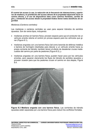 4/228 Capítulo 8: DISEÑO VIAL
MATERIAL DIDÁCTICO NO-COMERCIAL – CURSOS UNIVERSITARIOS POSTGRADO ORIENTACIÓN VIAL
TRADUCCIÓN: franjusierra@arnet.com.ar
FRANCISCO JUSTO SIERRA franjusierra@yahoo.com
INGENIERO CIVIL UBA Beccar, diciembre 2008
El control de acceso (o sea, la reducción de la frecuencia de intersecciones y apertu-
ras de mediana y la prohibición del acceso directo de la propiedad adyacente hacia un
camino directo, y el uso de dispositivos tales como caminos frentistas, carriles de
giro, y limitación de acceso desde la propiedad lindera tienen todos beneficios de se-
guridad.
Medianas (Canteros centrales)
Las medianas o canteros centrales se usan para separar tránsitos de sentidos
opuestos. Son de varios tipos, incluyendo:
• medianas anchas sin barrera física; proveen espacio para que el conductor de un
vehículo errante retome el control y/o provea espacio para los vehículos que gi-
ran (Figura 8.1),
• medianas angostas con una barrera física (tal como baranda de defensa metálica
o barrera de hormigón) diseñadas para desviar a un vehículo errante hacia su
propia corriente de tránsito; también tienen el efecto de desalentar cruces inade-
cuados del camino por parte de peatones (Figura 8.3), y
• medianas angostas sin una barrera física; pueden hacer poco por los vehículos
errantes, pero separan claramente los flujos de tránsito de sentidos opuestos y
proveen ocasión para que los peatones crucen el camino en dos etapas, Figura
8.4.
Figura 8.3 Mediana angosta con una barrera física. Las corrientes de tránsito
opuestas están separadas por una barrera física para reducir los conflictos frontales.
 