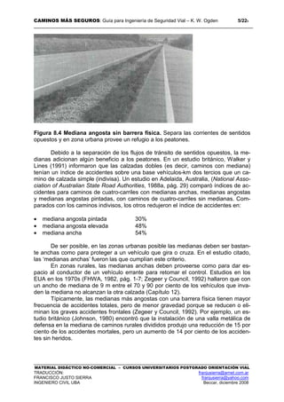CAMINOS MÁS SEGUROS: Guía para Ingeniería de Seguridad Vial – K. W. Ogden 5/228
MATERIAL DIDÁCTICO NO-COMERCIAL – CURSOS UNIVERSITARIOS POSTGRADO ORIENTACIÓN VIAL
TRADUCCIÓN: franjusierra@arnet.com.ar
FRANCISCO JUSTO SIERRA franjusierra@yahoo.com
INGENIERO CIVIL UBA Beccar, diciembre 2008
Figura 8.4 Mediana angosta sin barrera física. Separa las corrientes de sentidos
opuestos y en zona urbana provee un refugio a los peatones.
Debido a la separación de los flujos de tránsito de sentidos opuestos, la me-
dianas adicionan algún beneficio a los peatones. En un estudio británico, Walker y
Lines (1991) informaron que las calzadas dobles (es decir, caminos con mediana)
tenían un índice de accidentes sobre una base vehículos-km dos tercios que un ca-
mino de calzada simple (indivisa). Un estudio en Adelaida, Australia, (National Asso-
ciation of Australian State Road Authorities, 1988a, pág. 29) comparó índices de ac-
cidentes para caminos de cuatro-carriles con medianas anchas, medianas angostas
y medianas angostas pintadas, con caminos de cuatro-carriles sin medianas. Com-
parados con los caminos indivisos, los otros redujeron el índice de accidentes en:
• mediana angosta pintada 30%
• mediana angosta elevada 48%
• mediana ancha 54%
De ser posible, en las zonas urbanas posible las medianas deben ser bastan-
te anchas como para proteger a un vehículo que gira o cruza. En el estudio citado,
las ‘medianas anchas’ fueron las que cumplían este criterio.
En zonas rurales, las medianas anchas deben proveerse como para dar es-
pacio al conductor de un vehículo errante para retomar el control. Estudios en los
EUA en los 1970s (FHWA, 1982, pág. 1-7; Zegeer y Council, 1992) hallaron que con
un ancho de mediana de 9 m entre el 70 y 90 por ciento de los vehículos que inva-
den la mediana no alcanzan la otra calzada (Capítulo 12).
Típicamente, las medianas más angostas con una barrera física tienen mayor
frecuencia de accidentes totales, pero de menor gravedad porque se reducen o eli-
minan los graves accidentes frontales (Zegeer y Council, 1992). Por ejemplo, un es-
tudio británico (Johnson, 1980) encontró que la instalación de una valla metálica de
defensa en la mediana de caminos rurales divididos produjo una reducción de 15 por
ciento de los accidentes mortales, pero un aumento de 14 por ciento de los acciden-
tes sin heridos.
 