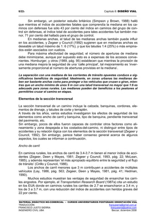 6/228 Capítulo 8: DISEÑO VIAL
MATERIAL DIDÁCTICO NO-COMERCIAL – CURSOS UNIVERSITARIOS POSTGRADO ORIENTACIÓN VIAL
TRADUCCIÓN: franjusierra@arnet.com.ar
FRANCISCO JUSTO SIERRA franjusierra@yahoo.com
INGENIERO CIVIL UBA Beccar, diciembre 2008
Sin embargo, un posterior estudio británico (Simpson y Brown, 1988) halló
que mientras el índice de accidentes fatales que comprendía la mediana en los ca-
minos con defensas fue sólo 43 por ciento del índice en caminos del grupo de con-
trol sin defensas, el índice total de accidentes para tales accidentes fue también me-
nor, 71 por ciento del hallado para el grupo de control.
En medianas anchas, el talud de las medianas anchas también puede influir
en los accidentes, y Zegeer y Council (1992) sugieren que en medianas anchas es
deseable un talud máximo de 1: 6 (17%), y que los taludes 1:4 (25%) o más empina-
dos están asociados con vuelcos.
Para máxima efectividad de seguridad, el número de aperturas de mediana
debe minimizarse, aunque por supuesto esto es a expensas de los accesos conve-
nientes. Homburger, y otros (1989, pág. 95) establecen que mientras la provisión de
una mediana mejora la seguridad de una ‘calle principal’, tal mejoramiento es ‘inver-
samente proporcional al número de aberturas provistas en la mediana’.
La separación con una mediana de las corrientes de tránsito opuestas conduce a sig-
nificativos beneficios de seguridad. Idealmente, en zonas urbanas las medianas de-
ben ser bastante anchas como para proteger a los vehículos que cruzan o giran, mien-
tras que un ancho mínimo de unos 9 m con una talud transversal no mayor que 1:6 es
adecuado para zonas rurales. Las medianas pueden dar beneficios a los peatones al
permitirles cruzar el camino en etapas.
Elementos de la sección transversal
La sección transversal de un camino incluye la calzada, banquinas, cordones, ele-
mentos de drenaje, y taludes de corte y terraplén.
A través de los años, varios estudios investigaron los efectos de seguridad de los
elementos como ancho de carril y banquina, tipo de banquina, pendiente transversal
del pavimento, etc.
Sin embargo, pocos de ellos fueron capaces de controlar otros factores como ali-
neamiento y zona despejada a los costados-del-camino, ni distinguir entre tipos de
accidentes y su relación lógica con los elementos de la sección transversal (Zegeer y
Council, 1992). Sin embargo, parece haber consenso general acerca de algunos
aspectos, los cuales se informan a continuación.
Ancho de carril
En caminos rurales, los anchos de carril de 3.4-3.7 m tienen el menor índice de acci-
dentes (Zegeer, Deen y Mayes, 1981; Zegeer y Council, 1993, pág. 22; McLean,
1985), y además representan 'el más apropiado equilibrio entre la seguridad y el flujo
de tránsito’ (Cirillo y Council, 1986).
Los anchos de carril menores que 3 m contribuyen a accidentes de múltiples
vehículos (Lay, 1986, pág. 563; Zegeer, Deen y Mayes, 1981, pág. 41; Hedman,
1990).
Muchos estudios muestran las ventajas de seguridad de ensanchar los carri-
les angostos. Por ejemplo, el Transportation Research Board (1987a) cita un estudio
en los EUA donde en caminos rurales los carriles de 2.7 se ensancharon a 3.4 m, y
los de 3 a 3.7 m, con una reducción del índice de accidentes con heridos graves del
22 por ciento.
 