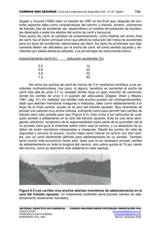 CAMINOS MÁS SEGUROS: Guía para Ingeniería de Seguridad Vial – K. W. Ogden 7/228
MATERIAL DIDÁCTICO NO-COMERCIAL – CURSOS UNIVERSITARIOS POSTGRADO ORIENTACIÓN VIAL
TRADUCCIÓN: franjusierra@arnet.com.ar
FRANCISCO JUSTO SIERRA franjusierra@yahoo.com
INGENIERO CIVIL UBA Beccar, diciembre 2008
Zegeer y Council (1992) citan un estudio de 1987 en los EUA que, después de con-
trolar aspectos tales como características del camino y tránsito, terreno, volúmenes
de tránsito, tipo de accidente, etc. desarrollaron un modelo de predicción de acciden-
tes destinado a aislar los efectos del ancho de carril y banquina.
Para ancho de carril, la cantidad de ensanchamiento, como distinta del ancho final
de carril, fue el factor principal único que afectó la reducción del índice de accidentes
para los tipos de accidentes relacionados (es decir, los tipos de accidentes que lógi-
camente deben ser afectados por el ancho de carril, tal como sentido opuesto y ac-
cidentes por salida-desde-la-calzada). Los porcentajes de reducciones fueron:
ensanchamiento carril (m) reducción accidentes (%)
0.3 12
0.6 23
0.9 32
1.2 40
Así como los anchos de carril de menos de 3 m mostraron contribuir a los ac-
cidentes multivehiculares, hay poco, si alguno, beneficio en aumentar el ancho de
carril más allá de unos 3.7 m, excepto donde haya un gran volumen de camiones,
donde los carriles de unos 4 m pueden ser adecuados (Zegeer, Deen y Mayes,
1981, pág. 41). En realidad, los carriles más anchos pueden ser contraproducentes,
dado que alientan maniobras inseguras e indecisas, tales como adelantamiento a lo
largo de la línea central, quizás en la cara del tránsito opuesto. Muy raramente se
provee una calzada muy ancha indivisa, suficiente como para permitir tres carriles de
tránsito pero sólo pintada para dos (Figure 8.5). Esto incita a los vehículos de cual-
quier sentido a adelantarse en la cara del tránsito opuesto. Esta es una seria abro-
gación (abolición, anulación) de la responsabilidad sobre parte de la autoridad vial al
no proveer clara guía al motorista sobre cómo usar el camino, y un abandono de su
deber de evitar maniobras inesperadas e inseguras. Desde los puntos de vista de
seguridad y servicio al usuario, mucho mejor sería marcar el camino con tres carri-
les, con un carril claramente definido para adelantamiento en un sentido. También
sería mucho más económico hacer esto, dado que no es necesario proveer carriles
de adelantamiento en toda la longitud del camino, sino sobre quizás el 10 por ciento
del camino, como se describirá más adelante en este capítulo.
Figura 8.5 Los carriles muy anchos alientan maniobras de adelantamiento en la
cara del tránsito opuesto. Un tratamiento preferible sería proveer carriles de ade-
lantamiento claramente marcados.
 