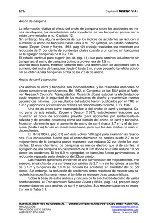 8/228 Capítulo 8: DISEÑO VIAL
MATERIAL DIDÁCTICO NO-COMERCIAL – CURSOS UNIVERSITARIOS POSTGRADO ORIENTACIÓN VIAL
TRADUCCIÓN: franjusierra@arnet.com.ar
FRANCISCO JUSTO SIERRA franjusierra@yahoo.com
INGENIERO CIVIL UBA Beccar, diciembre 2008
Ancho de banquina
La información relativa al efecto del ancho de banquina sobre los accidentes es me-
nos concluyente. La característica más importante de las banquinas parece ser si
están pavimentadas o no, Capítulo 12.
Sin embargo, hay alguna evidencia de que los índices de accidentes se reducen al
aumentar el ancho de banquina hasta unos 3 m. Por ejemplo, un estudio norteame-
ricano (Zegeer, Deen y Mayes, 1981, pág. 40) produjo resultados que muestran una
reducción de 21 por ciento de accidentes totales cuando a un camino sin banquinas
se le agregan banquinas de 0.9-2.7 m.
El estudio continuó para sugerir (op cit, pág. 41) que para caminos actualmente sin
banquinas, el ancho de banquina óptimo a proveer era de 1.5 m.
Usando datos suizos, Hedman también halló una disminución de accidentes con el
aumento del ancho de banquina desde 0 hasta 2 m, y que pequeño beneficio adicio-
nal se obtenía para banquinas arriba de los 2.5 m de ancho.
Ancho de carril y banquina
Los anchos de carril y banquina son independientes, y los resultados anteriores no
deben considerarse concluyentes. En 1982, el Congreso de los EUA pidió al Natio-
nal Research Council's Transportation Research Board estudiar la efectividad-de-
costo respecto de la seguridad de los estándares de diseño y recomendar normas
geométricas mínimas. Los resultados del estudio fueron publicados por el TRB en
1987 y soportados por revisiones críticas del conocimiento reciente, TRB, 1987.
Una de las áreas clave examinada fue la del ancho de carril y banquina. Co-
mo parte de este estudio, Zegeer y Deacon (1987), establecieron relaciones que
muestran el índice de accidentes previsto (para accidentes por salida-desde-la-
calzada y de sentidos opuestos) como una función del ancho de carril y banquina.
Muestran claramente que el aumento de ancho de carril (hasta 3.7 m) y el de ban-
quina (hasta 3 m) tenían un efecto beneficioso, pero que los dos efectos no eran in-
dependientes.
El TRB (1987a, pág. 81) usó este y otros hallazgos para examinar las relacio-
nes. Sus conclusiones fueron que el ensanchamiento de carriles desde 2.7 m sin
mejoramiento de la banquina puede esperarse que reduzca 32 por ciento los acci-
dentes. El ensanchamiento de banquinas es menos efectivo que el de carriles; el
agregado de una banquina no pavimentada de 0.9 m donde no existía reduce 19 por
ciento los accidentes. Si los 0.9 m agregados de banquina fueran pavimentados, la
reducción esperada sería alrededor del 22 por ciento.
Las mayores ganancias provienen de una combinación de mejoramientos. Por
ejemplo, ensanchando una carretera con carriles de 2.7 m y sin banquinas, a carriles
de 3.7 m y banquinas de 1.8 m se reducen los accidente en alrededor del 60 por
ciento. Sin embargo, la reducción de accidentes como resultado de mejorar una ca-
racterística específica será menor si también se mejoran otras características.
Sobre la base de estos análisis y cálculos de la efectividad-de-costo de varias
combinaciones, el Transportation Research Board (1987a, pág. 144) preparó luego
recomendaciones para anchos de carril y banquina. Sus recomendaciones se mues-
tran en la Tabla 8.1.
 