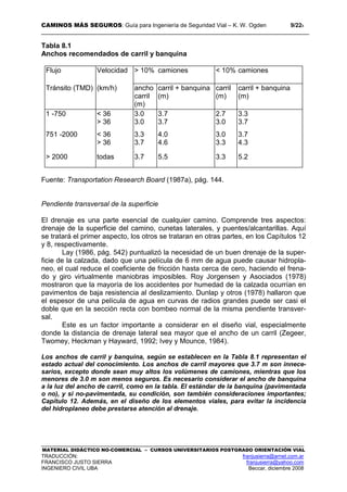 CAMINOS MÁS SEGUROS: Guía para Ingeniería de Seguridad Vial – K. W. Ogden 9/228
MATERIAL DIDÁCTICO NO-COMERCIAL – CURSOS UNIVERSITARIOS POSTGRADO ORIENTACIÓN VIAL
TRADUCCIÓN: franjusierra@arnet.com.ar
FRANCISCO JUSTO SIERRA franjusierra@yahoo.com
INGENIERO CIVIL UBA Beccar, diciembre 2008
Tabla 8.1
Anchos recomendados de carril y banquina
Flujo Velocidad > 10% camiones < 10% camiones
Tránsito (TMD) (km/h) ancho
carril
(m)
carril + banquina
(m)
carril
(m)
carril + banquina
(m)
1 -750 < 36
> 36
3.0
3.0
3.7
3.7
2.7
3.0
3.3
3.7
751 -2000 < 36
> 36
3.3
3.7
4.0
4.6
3.0
3.3
3.7
4.3
> 2000 todas 3.7 5.5 3.3 5.2
Fuente: Transportation Research Board (1987a), pág. 144.
Pendiente transversal de la superficie
El drenaje es una parte esencial de cualquier camino. Comprende tres aspectos:
drenaje de la superficie del camino, cunetas laterales, y puentes/alcantarillas. Aquí
se tratará el primer aspecto, los otros se trataran en otras partes, en los Capítulos 12
y 8, respectivamente.
Lay (1986, pág. 542) puntualizó la necesidad de un buen drenaje de la super-
ficie de la calzada, dado que una película de 6 mm de agua puede causar hidropla-
neo, el cual reduce el coeficiente de fricción hasta cerca de cero, haciendo el frena-
do y giro virtualmente maniobras imposibles. Roy Jorgensen y Asociados (1978)
mostraron que la mayoría de los accidentes por humedad de la calzada ocurrían en
pavimentos de baja resistencia al deslizamiento. Dunlap y otros (1978) hallaron que
el espesor de una película de agua en curvas de radios grandes puede ser casi el
doble que en la sección recta con bombeo normal de la misma pendiente transver-
sal.
Este es un factor importante a considerar en el diseño vial, especialmente
donde la distancia de drenaje lateral sea mayor que el ancho de un carril (Zegeer,
Twomey, Heckman y Hayward, 1992; Ivey y Mounce, 1984).
Los anchos de carril y banquina, según se establecen en la Tabla 8.1 representan el
estado actual del conocimiento. Los anchos de carril mayores que 3.7 m son innece-
sarios, excepto donde sean muy altos los volúmenes de camiones, mientras que los
menores de 3.0 m son menos seguros. Es necesario considerar el ancho de banquina
a la luz del ancho de carril, como en la tabla. El estándar de la banquina (pavimentada
o no), y si no-pavimentada, su condición, son también consideraciones importantes;
Capítulo 12. Además, en el diseño de los elementos viales, para evitar la incidencia
del hidroplaneo debe prestarse atención al drenaje.
 