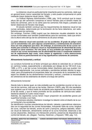 CAMINOS MÁS SEGUROS: Guía para Ingeniería de Seguridad Vial – K. W. Ogden 11/228
MATERIAL DIDÁCTICO NO-COMERCIAL – CURSOS UNIVERSITARIOS POSTGRADO ORIENTACIÓN VIAL
TRADUCCIÓN: franjusierra@arnet.com.ar
FRANCISCO JUSTO SIERRA franjusierra@yahoo.com
INGENIERO CIVIL UBA Beccar, diciembre 2008
La distancia visual es particularmente importante para los camiones, dado que
en general tienen menor capacidad de frenado, y esto puede compensarse en parte
mediante mayor distancia visual (Jarvis, 1994).
La Federal Highway Administration (1986, pág. 14-9) concluyó que la mayor
altura del ojo del camionero compensa el menor frenado para el tamaño medio de
todos los camiones, pero no es cierto para los camiones más largos y pesados que
tienen distancias de frenado más largas.
El estudio también concluyó que los requerimientos de distancia visual en las
curvas verticales, determinada por la iluminación de los faros delanteros, son satis-
factorios para los camiones.
Sin embargo, Fancher (1986) sugirió que las distancias visuales alrededor de las
curvas horizontales eran también problemáticas para los camiones, dado que enton-
ces la altura extra del ojo de los camioneros es de poca ventaja.
La pobre distancia visual está asociada con los accidentes. El grado de peligro varía
con la característica vial, pero algunas características y combinaciones de caracterís-
ticas son más peligrosas que otras. Sin embargo, la reconstrucción de las curvas ver-
ticales para aumentar la distancia visual es improbablemente de efectividad-de-costo,
excepto en casos extremos. Por otra parte, es muy probable que mejorar la distancia
visual en las curvas horizontales sea de efectividad-de-costo si comprende tratamien-
tos de relativamente bajo costo, como limpiar la vegetación u otras obstrucciones
menores. Esto es particularmente así si hay significativos volúmenes de camiones.
Alineamiento horizontal y vertical
La curvatura horizontal es el factor principal que afecta la velocidad de un vehículo
en caminos rurales, especialmente a velocidades por debajo de los 100 km/h (Lay,
1986, p 371), y así las curvas horizontales deben diseñarse para que puedan ma-
niobrarse seguramente. Las curvas verticales y pendientes también afectan la segu-
ridad, pero principalmente el proyectista debe ser consciente de la necesidad de in-
tegrar los detalles de los alineamientos horizontal y vertical, y también la necesidad
de coherencia de los estándares de diseño a lo largo del camino.
Alineamiento horizontal
Siendo todo lo demás igual, es más probable que los accidentes ocurran en las cur-
vas de los caminos, más que en las rectas. Glennon (1987b, pág. 50) cita resultados
que sugieren que el índice medio de accidente para segmentos curvos es tres veces
el de las rectas, y que el índice promedio de los accidente de vehículo-solo salido-
desde-la-calzada es cuatro veces mayor.
Además, los segmentos curvos tienen mayor proporción de accidentes graves por
superficie húmeda o con hielo.
Numerosos estudios intentaron investigar la relación entre el diseño de la cur-
va horizontal y los accidentes.
Se identificaron muchas características de tránsito, calzada y geométricas relaciona-
das con la seguridad de las curvas horizontales, incluyendo radio de curva, longitud
de curva, volumen de tránsito, ancho de carril y banquina, peligros laterales, distan-
cia visual de detención, alineamiento vertical en la curva horizontal, distancias a las
curvas adyacentes, distancia a la intersección próxima, presencia de dispositivos de
control de tránsito, etc. (Zegeer, Twomey, Heckman, y Hayward, 1992, pág. 1-2).
 