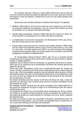 12/228 Capítulo 8: DISEÑO VIAL
MATERIAL DIDÁCTICO NO-COMERCIAL – CURSOS UNIVERSITARIOS POSTGRADO ORIENTACIÓN VIAL
TRADUCCIÓN: franjusierra@arnet.com.ar
FRANCISCO JUSTO SIERRA franjusierra@yahoo.com
INGENIERO CIVIL UBA Beccar, diciembre 2008
Sin embargo, Neuman, Glennon y Saag (1983) determinaron que el radio de
curva era el factor principal que afecta la seguridad en las curvas, pero que el ancho
de banquina, ancho de calzada, y longitud de la curva (en ese orden) también eran
importantes.
Numerosos otros estudios intentaron cuantificar esta relación. Por ejemplo:
• McBean (1982) halló en el RU que los radios de curva mayores que unos 500 m
no producían problemas de seguridad, y que las curvas más cerradas que ésta
se asociaban con un abrupto incremento del riesgo.
• Usando datos australianos, Johnston (1982) halló que las curvas con radios me-
nores que 600 m se asociaban con un índice más alto de accidentes.
• La Organisation for Economic Cooperation and Development (1976, pág. 26) su-
girió que el radio crítico es de unos 430 m,
• Usando datos suizos para caminos rurales de dos-carriles, Hedman (1990) indicó
que los índices de accidentes crecen en las curvas de radio menor a unos 1000
m; y de nuevo, si el radio supera unos 3300 m. La razón de este último hallazgo
es quizás que en grandes radios, las curvas pueden ser muy largas, conduciendo
a peligrosas maniobres de adelantamiento.
El Transportation Research Board (1987a, pág. 91) en su principal estudio
comisionado por el Congreso de los EUA revisó muchos de estos estudios y dispuso
realizar un análisis definitivo.
Sugirieron que la relación entre los accidentes y la geometría del camino se relacio-
naba más con la coherencia de la característica vial dentro del contexto general del
segmento de camino.
Sobre esta base, desarrollaron guías para la efectividad-de-costo de ‘ampliar las
curvas’ (es decir, reconstrucción de las curvas existentes para tener radios mayores)
(op cit, pág. 148); los resultados sugirieron que era probable valiera la pena si el flujo
de tránsito excedía 750 veh/d y la velocidad de diseño de la curva existente era más
que unos 25 km/h por debajo de las velocidades del 85° percentil de los vehículos
que se aproximan a la curva.
Se notaron beneficios para los viajeros en términos de tiempo de viaje y costos de
operación de vehículos y que ‘tomando estos ahorros en cuente se fortalece el caso
para ampliar las curvas’.
Sin embargo, también concluyó que las guías universales eran inadecuadas por el
alto grado de variaciones de lugar en lugar en la efectividad-de-costo del mejora-
miento de las curvas.
Los beneficios de ampliar las curvas también fueron implicados por Wong y Nichol-
son (1992) en un estudio en Nueva Zelanda, donde se calcularon los niveles de fric-
ción lateral generados por cada conductor al maniobrar una curva, antes y después
del realineamiento.
Se halló que mientras crecían las velocidades vehiculares, generalmente caían las
demandas de fricción lateral, y que ‘el margen de seguridad creció en todas las cur-
vas, y esto está verificado por los datos de accidentes.’
 