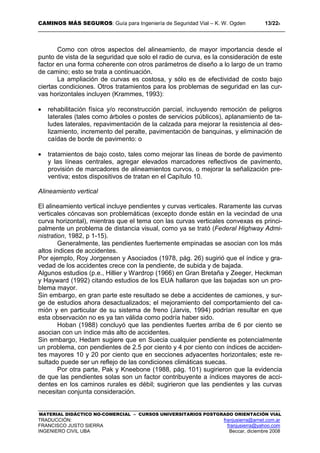 CAMINOS MÁS SEGUROS: Guía para Ingeniería de Seguridad Vial – K. W. Ogden 13/228
MATERIAL DIDÁCTICO NO-COMERCIAL – CURSOS UNIVERSITARIOS POSTGRADO ORIENTACIÓN VIAL
TRADUCCIÓN: franjusierra@arnet.com.ar
FRANCISCO JUSTO SIERRA franjusierra@yahoo.com
INGENIERO CIVIL UBA Beccar, diciembre 2008
Como con otros aspectos del alineamiento, de mayor importancia desde el
punto de vista de la seguridad que solo el radio de curva, es la consideración de este
factor en una forma coherente con otros parámetros de diseño a lo largo de un tramo
de camino; esto se trata a continuación.
La ampliación de curvas es costosa, y sólo es de efectividad de costo bajo
ciertas condiciones. Otros tratamientos para los problemas de seguridad en las cur-
vas horizontales incluyen (Krammes, 1993):
• rehabilitación física y/o reconstrucción parcial, incluyendo remoción de peligros
laterales (tales como árboles o postes de servicios públicos), aplanamiento de ta-
ludes laterales, repavimentación de la calzada para mejorar la resistencia al des-
lizamiento, incremento del peralte, pavimentación de banquinas, y eliminación de
caídas de borde de pavimento: o
• tratamientos de bajo costo, tales como mejorar las líneas de borde de pavimento
y las líneas centrales, agregar elevados marcadores reflectivos de pavimento,
provisión de marcadores de alineamientos curvos, o mejorar la señalización pre-
ventiva; estos dispositivos de tratan en el Capítulo 10.
Alineamiento vertical
El alineamiento vertical incluye pendientes y curvas verticales. Raramente las curvas
verticales cóncavas son problemáticas (excepto donde están en la vecindad de una
curva horizontal), mientras que el tema con las curvas verticales convexas es princi-
palmente un problema de distancia visual, como ya se trató (Federal Highway Admi-
nistration, 1982, p 1-15).
Generalmente, las pendientes fuertemente empinadas se asocian con los más
altos índices de accidentes.
Por ejemplo, Roy Jorgensen y Asociados (1978, pág. 26) sugirió que el índice y gra-
vedad de los accidentes crece con la pendiente, de subida y de bajada.
Algunos estudios (p.e., Hillier y Wardrop (1966) en Gran Bretaña y Zeeger, Heckman
y Hayward (1992) citando estudios de los EUA hallaron que las bajadas son un pro-
blema mayor.
Sin embargo, en gran parte este resultado se debe a accidentes de camiones, y sur-
ge de estudios ahora desactualizados; el mejoramiento del comportamiento del ca-
mión y en particular de su sistema de freno (Jarvis, 1994) podrían resultar en que
esta observación no es ya tan válida como podría haber sido.
Hoban (1988) concluyó que las pendientes fuertes arriba de 6 por ciento se
asocian con un índice más alto de accidentes.
Sin embargo, Hedam sugiere que en Suecia cualquier pendiente es potencialmente
un problema, con pendientes de 2.5 por ciento y 4 por ciento con índices de acciden-
tes mayores 10 y 20 por ciento que en secciones adyacentes horizontales; este re-
sultado puede ser un reflejo de las condiciones climáticas suecas.
Por otra parte, Pak y Kneebone (1988, pág. 101) sugirieron que la evidencia
de que las pendientes solas son un factor contribuyente a índices mayores de acci-
dentes en los caminos rurales es débil; sugirieron que las pendientes y las curvas
necesitan conjunta consideración.
 