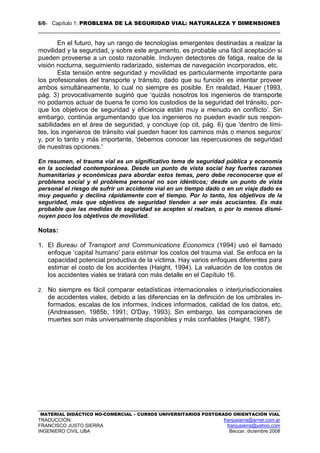 6/61 Capítulo 1: PROBLEMA DE LA SEGURIDAD VIAL: NATURALEZA Y DIMENSIONES
MATERIAL DIDÁCTICO NO-COMERCIAL – CURSOS UNIVERSITARIOS POSTGRADO ORIENTACIÓN VIAL
TRADUCCIÓN: franjusierra@arnet.com.ar
FRANCISCO JUSTO SIERRA franjusierra@yahoo.com
INGENIERO CIVIL UBA Beccar, diciembre 2008
En el futuro, hay un rango de tecnologías emergentes destinadas a realzar la
movilidad y la seguridad, y sobre este argumento, es probable una fácil aceptación si
pueden proveerse a un costo razonable. Incluyen detectores de fatiga, realce de la
visión nocturna, seguimiento radarizado, sistemas de navegación incorporados, etc.
Esta tensión entre seguridad y movilidad es particularmente importante para
los profesionales del transporte y tránsito, dado que su función es intentar proveer
ambos simultáneamente, lo cual no siempre es posible. En realidad, Hauer (1993,
pág. 3) provocativamente sugirió que ‘quizás nosotros los ingenieros de transporte
no podamos actuar de buena fe como los custodios de la seguridad del tránsito, por-
que los objetivos de seguridad y eficiencia están muy a menudo en conflicto’. Sin
embargo, continúa argumentando que los ingenieros no pueden evadir sus respon-
sabilidades en el área de seguridad, y concluye (op cit, pág. 6) que 'dentro de lími-
tes, los ingenieros de tránsito vial pueden hacer los caminos más o menos seguros‘
y, por lo tanto y más importante, 'debemos conocer las repercusiones de seguridad
de nuestras opciones.'
En resumen, el trauma vial es un significativo tema de seguridad pública y economía
en la sociedad contemporánea. Desde un punto de vista social hay fuertes razones
humanitarias y económicas para abordar estos temas, pero debe reconocerse que el
problema social y el problema personal no son idénticos; desde un punto de vista
personal el riesgo de sufrir un accidente vial en un tiempo dado o en un viaje dado es
muy pequeño y declina rápidamente con el tiempo. Por lo tanto, los objetivos de la
seguridad, más que objetivos de seguridad tienden a ser más acuciantes. Es más
probable que las medidas de seguridad se acepten si realzan, o por lo menos dismi-
nuyen poco los objetivos de movilidad.
Notas:
1. El Bureau of Transport and Communications Economics (1994) usó el llamado
enfoque ‘capital humano' para estimar los costos del trauma vial. Se enfoca en la
capacidad potencial productiva de la víctima. Hay varios enfoques diferentes para
estimar el costo de los accidentes (Haight, 1994). La valuación de los costos de
los accidentes viales se tratará con más detalle en el Capítulo 16.
2. No siempre es fácil comparar estadísticas internacionales o interjurisdiccionales
de accidentes viales, debido a las diferencias en la definición de los umbrales in-
formados, escalas de los informes, índices informados, calidad de los datos, etc.
(Andreassen, 1985b, 1991; O'Day, 1993). Sin embargo, las comparaciones de
muertes son más universalmente disponibles y más confiables (Haight, 1987).
 