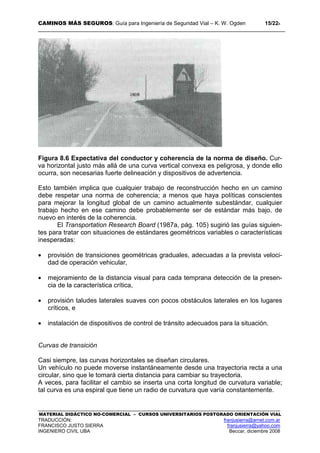 CAMINOS MÁS SEGUROS: Guía para Ingeniería de Seguridad Vial – K. W. Ogden 15/228
MATERIAL DIDÁCTICO NO-COMERCIAL – CURSOS UNIVERSITARIOS POSTGRADO ORIENTACIÓN VIAL
TRADUCCIÓN: franjusierra@arnet.com.ar
FRANCISCO JUSTO SIERRA franjusierra@yahoo.com
INGENIERO CIVIL UBA Beccar, diciembre 2008
Figura 8.6 Expectativa del conductor y coherencia de la norma de diseño. Cur-
va horizontal justo más allá de una curva vertical convexa es peligrosa, y donde ello
ocurra, son necesarias fuerte delineación y dispositivos de advertencia.
Esto también implica que cualquier trabajo de reconstrucción hecho en un camino
debe respetar una norma de coherencia; a menos que haya políticas conscientes
para mejorar la longitud global de un camino actualmente subestándar, cualquier
trabajo hecho en ese camino debe probablemente ser de estándar más bajo, de
nuevo en interés de la coherencia.
El Transportation Research Board (1987a, pág. 105) sugirió las guías siguien-
tes para tratar con situaciones de estándares geométricos variables o características
inesperadas:
• provisión de transiciones geométricas graduales, adecuadas a la prevista veloci-
dad de operación vehicular,
• mejoramiento de la distancia visual para cada temprana detección de la presen-
cia de la característica crítica,
• provisión taludes laterales suaves con pocos obstáculos laterales en los lugares
críticos, e
• instalación de dispositivos de control de tránsito adecuados para la situación.
Curvas de transición
Casi siempre, las curvas horizontales se diseñan circulares.
Un vehículo no puede moverse instantáneamente desde una trayectoria recta a una
circular, sino que le tomará cierta distancia para cambiar su trayectoria.
A veces, para facilitar el cambio se inserta una corta longitud de curvatura variable;
tal curva es una espiral que tiene un radio de curvatura que varía constantemente.
 