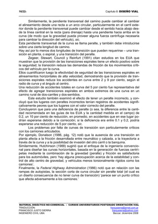 16/228 Capítulo 8: DISEÑO VIAL
MATERIAL DIDÁCTICO NO-COMERCIAL – CURSOS UNIVERSITARIOS POSTGRADO ORIENTACIÓN VIAL
TRADUCCIÓN: franjusierra@arnet.com.ar
FRANCISCO JUSTO SIERRA franjusierra@yahoo.com
INGENIERO CIVIL UBA Beccar, diciembre 2008
Similarmente, la pendiente transversal del camino puede cambiar al cambiar
el alineamiento desde una recta a un arco circular, particularmente en el carril exte-
rior donde la pendiente transversal puede cambiar desde el sentido hacia abajo des-
de la línea central en la recta (para drenaje) hasta una pendiente hacia arriba en la
curva (de modo que la gravedad pueda proveer alguna fuerza centrífuga necesaria
para cambiar la dirección del vehículo), sic.
Esta pendiente transversal de la curva se llama peralte, y también debe introducirse
sobre una cierta longitud de camino.
Hay así por lo menos dos longitudes de transición que pueden requerirse – una tran-
sición en planta, o espiral, y una transición del peralte.
Zegeer, Stewart, Council y Reinfurt (1991) citan estudios en los EUA que
muestran que la provisión de las transiciones espirales tiene un efecto positivo sobre
la seguridad; la transición reduce las demandas de fricción de los movimientos críti-
cos del vehículo por la curva.
Ellos cuantificaron luego la efectividad de seguridad de las transiciones espirales en
alineamientos horizontales de alta velocidad, demostrando que la provisión de tran-
siciones espirales reduce los accidentes en curva entre 2 y 9 por ciento, según el
radio de curva y el ángulo al centro.
Una reducción de accidentes totales en curva del 5 por ciento fue representativa del
efecto de agregar transiciones espirales en ambos extremos de una curva en un
camino rural de dos-carriles y dos-sentidos.
Este estudio también examinó el efecto de tener un peralte incorrecto, y con-
cluyó que los lugares con peraltes incorrectos tenían registros de accidentes signifi-
cativamente peores que los lugares con el valor correcto del peralte.
Concluyeron que para una deficiencia de peralte (o sea, la diferencia entre la canti-
dad recomendada en las guías de los EUA y la cantidad medida en el campo) de
0.2, un 10 por ciento de reducción, en promedio, en accidentes que en ese lugar po-
drían esperarse debido a la corrección; si la deficiencia era entre 0.1 y 0.2, podría
esperarse una reducción de 5 por ciento, sic.
Los problemas por falta de curvas de transición son particularmente críticos
con los camiones articulados.
Por ejemplo, Donalson (1986, pág. 12) notó que la ausencia de una transición en
planta afecta a la fricción desarrollada entre neumático y calzada, a la trayectoria a
través de la curva y a la posibilidad de invasión del otro carril o la banquina.
Similarmente, Hutchinson (1988) sugirió que el enfoque de la ingeniería convencio-
nal para diseñar las curvas horizontales, basada en la generación de fuerzas centrí-
petas mediante la combinación de la gravedad (peralte) y fricción es satisfactoria
para los automóviles, pero ‘hay alguna preocupación acerca de la estabilidad y con-
trol de alto centro de gravedad, y vehículos menos torsionalmente rígidos como los
camiones’.
Finalmente, la Federal Highway Administration (1986) notó que en relación con las
rampas de autopistas, la sección corta de curva circular sin peralte total (el cual es
un diseño consecuencia de no tener curva de transición) ‘parece ser un punto crítico
que afecta adversamente a los camiones.’
 