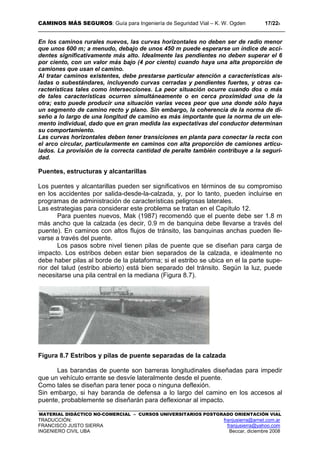 CAMINOS MÁS SEGUROS: Guía para Ingeniería de Seguridad Vial – K. W. Ogden 17/228
MATERIAL DIDÁCTICO NO-COMERCIAL – CURSOS UNIVERSITARIOS POSTGRADO ORIENTACIÓN VIAL
TRADUCCIÓN: franjusierra@arnet.com.ar
FRANCISCO JUSTO SIERRA franjusierra@yahoo.com
INGENIERO CIVIL UBA Beccar, diciembre 2008
En los caminos rurales nuevos, las curvas horizontales no deben ser de radio menor
que unos 600 m; a menudo, debajo de unos 450 m puede esperarse un índice de acci-
dentes significativamente más alto. Idealmente las pendientes no deben superar el 6
por ciento, con un valor más bajo (4 por ciento) cuando haya una alta proporción de
camiones que usan el camino.
Al tratar caminos existentes, debe prestarse particular atención a características ais-
ladas o subestándares, incluyendo curvas cerradas y pendientes fuertes, y otras ca-
racterísticas tales como intersecciones. La peor situación ocurre cuando dos o más
de tales características ocurren simultáneamente o en cerca proximidad una de la
otra; esto puede producir una situación varias veces peor que una donde sólo haya
un segmento de camino recto y plano. Sin embargo, la coherencia de la norma de di-
seño a lo largo de una longitud de camino es más importante que la norma de un ele-
mento individual, dado que en gran medida las expectativas del conductor determinan
su comportamiento.
Las curvas horizontales deben tener transiciones en planta para conectar la recta con
el arco circular, particularmente en caminos con alta proporción de camiones articu-
lados. La provisión de la correcta cantidad de peralte también contribuye a la seguri-
dad.
Puentes, estructuras y alcantarillas
Los puentes y alcantarillas pueden ser significativos en términos de su compromiso
en los accidentes por salida-desde-la-calzada, y, por lo tanto, pueden incluirse en
programas de administración de características peligrosas laterales.
Las estrategias para considerar este problema se tratan en el Capítulo 12.
Para puentes nuevos, Mak (1987) recomendó que el puente debe ser 1.8 m
más ancho que la calzada (es decir, 0.9 m de banquina debe llevarse a través del
puente). En caminos con altos flujos de tránsito, las banquinas anchas pueden lle-
varse a través del puente.
Los pasos sobre nivel tienen pilas de puente que se diseñan para carga de
impacto. Los estribos deben estar bien separados de la calzada, e idealmente no
debe haber pilas al borde de la plataforma; si el estribo se ubica en el la parte supe-
rior del talud (estribo abierto) está bien separado del tránsito. Según la luz, puede
necesitarse una pila central en la mediana (Figura 8.7).
Figura 8.7 Estribos y pilas de puente separadas de la calzada
Las barandas de puente son barreras longitudinales diseñadas para impedir
que un vehículo errante se desvíe lateralmente desde el puente.
Como tales se diseñan para tener poca o ninguna deflexión.
Sin embargo, si hay baranda de defensa a lo largo del camino en los accesos al
puente, probablemente se diseñarán para deflexionar al impacto.
 