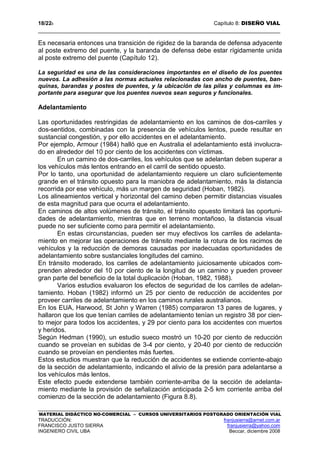 18/228 Capítulo 8: DISEÑO VIAL
MATERIAL DIDÁCTICO NO-COMERCIAL – CURSOS UNIVERSITARIOS POSTGRADO ORIENTACIÓN VIAL
TRADUCCIÓN: franjusierra@arnet.com.ar
FRANCISCO JUSTO SIERRA franjusierra@yahoo.com
INGENIERO CIVIL UBA Beccar, diciembre 2008
Es necesaria entonces una transición de rigidez de la baranda de defensa adyacente
al poste extremo del puente, y la baranda de defensa debe estar rígidamente unida
al poste extremo del puente (Capítulo 12).
La seguridad es una de las consideraciones importantes en el diseño de los puentes
nuevos. La adhesión a las normas actuales relacionadas con ancho de puentes, ban-
quinas, barandas y postes de puentes, y la ubicación de las pilas y columnas es im-
portante para asegurar que los puentes nuevos sean seguros y funcionales.
Adelantamiento
Las oportunidades restringidas de adelantamiento en los caminos de dos-carriles y
dos-sentidos, combinadas con la presencia de vehículos lentos, puede resultar en
sustancial congestión, y por ello accidentes en el adelantamiento.
Por ejemplo, Armour (1984) halló que en Australia el adelantamiento está involucra-
do en alrededor del 10 por ciento de los accidentes con víctimas.
En un camino de dos-carriles, los vehículos que se adelantan deben superar a
los vehículos más lentos entrando en el carril de sentido opuesto.
Por lo tanto, una oportunidad de adelantamiento requiere un claro suficientemente
grande en el tránsito opuesto para la maniobra de adelantamiento, más la distancia
recorrida por ese vehículo, más un margen de seguridad (Hoban, 1982).
Los alineamientos vertical y horizontal del camino deben permitir distancias visuales
de esta magnitud para que ocurra el adelantamiento.
En caminos de altos volúmenes de tránsito, el tránsito opuesto limitará las oportuni-
dades de adelantamiento, mientras que en terreno montañoso, la distancia visual
puede no ser suficiente como para permitir el adelantamiento.
En estas circunstancias, pueden ser muy efectivos los carriles de adelanta-
miento en mejorar las operaciones de tránsito mediante la rotura de los racimos de
vehículos y la reducción de demoras causadas por inadecuadas oportunidades de
adelantamiento sobre sustanciales longitudes del camino.
En tránsito moderado, los carriles de adelantamiento juiciosamente ubicados com-
prenden alrededor del 10 por ciento de la longitud de un camino y pueden proveer
gran parte del beneficio de la total duplicación (Hoban, 1982, 1988).
Varios estudios evaluaron los efectos de seguridad de los carriles de adelan-
tamiento. Hoban (1982) informó un 25 por ciento de reducción de accidentes por
proveer carriles de adelantamiento en los caminos rurales australianos.
En los EUA, Harwood, St John y Warren (1985) compararon 13 pares de lugares, y
hallaron que los que tenían carriles de adelantamiento tenían un registro 38 por cien-
to mejor para todos los accidentes, y 29 por ciento para los accidentes con muertos
y heridos.
Según Hedman (1990), un estudio sueco mostró un 10-20 por ciento de reducción
cuando se proveían en subidas de 3-4 por ciento, y 20-40 por ciento de reducción
cuando se proveían en pendientes más fuertes.
Estos estudios muestran que la reducción de accidentes se extiende corriente-abajo
de la sección de adelantamiento, indicando el alivio de la presión para adelantarse a
los vehículos más lentos.
Este efecto puede extenderse también corriente-arriba de la sección de adelanta-
miento mediante la provisión de señalización anticipada 2-5 km corriente arriba del
comienzo de la sección de adelantamiento (Figura 8.8).
 