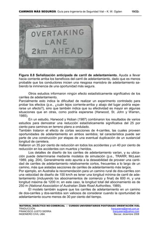 CAMINOS MÁS SEGUROS: Guía para Ingeniería de Seguridad Vial – K. W. Ogden 19/228
MATERIAL DIDÁCTICO NO-COMERCIAL – CURSOS UNIVERSITARIOS POSTGRADO ORIENTACIÓN VIAL
TRADUCCIÓN: franjusierra@arnet.com.ar
FRANCISCO JUSTO SIERRA franjusierra@yahoo.com
INGENIERO CIVIL UBA Beccar, diciembre 2008
Figura 8.8 Señalización anticipada de carril de adelantamiento. Ayuda a llevar
hacia corriente arriba los beneficios del carril de adelantamiento, dado que es menos
probable que los conductores inicien una riesgosa maniobra de adelantamiento sa-
biendo la inminencia de una oportunidad más segura.
Otros estudios informaron ningún efecto estadísticamente significativo de los
carriles de adelantamiento.
Parcialmente esto indica la dificultad de realizar un experimento controlado para
probar los efectos (p.e., ¿cuán lejos corriente-arriba y abajo del lugar podría espe-
rarse un efecto?), sino que también indica que su efectividad es mayor en algunas
situaciones que en otras, como podría esperarse (Harwood, St. John y Warren,
1985).
En un estudio, Harwood y Hoban (1987) combinaron los resultados de varios
estudios para demostrar una reducción estadísticamente significativa del 25 por
ciento para caminos en terreno plano a ondulado.
También trataron el efecto de cortas secciones de 4-carriles, las cuales proveen
oportunidades de adelantamiento en ambos sentidos; tal característica puede ser
parte de una construcción por etapas de una eventual duplicación de un sustancial
longitud de carretera.
Hallaron un 35 por ciento de reducción en todos los accidentes y un 40 por ciento de
reducción en los accidentes con muertos y heridos.
Los detalles de diseño de los carriles de adelantamiento varían, y su ubica-
ción puede determinarse mediante modelos de simulación (p.e., TRARR; McLean
1989, pág. 204). Generalmente esto apunta a la deseabilidad de proveer una canti-
dad de carriles de adelantamiento relativamente cortos, frecuentes a lo largo de un
camino, más que aisladas secciones de carriles de adelantamiento más largos.
Por ejemplo, en Australia la recomendación para un camino rural de dos-carriles con
una velocidad de diseño de 100 km/h es tener una longitud mínima de carril de ade-
lantamiento (incluyendo los abocinamientos de comienzo y final) de 600 m, y una
longitud máxima de 1200 m; en este caso, la longitud total del abocinamiento es de
250 m (National Association of Australian State Road Authorities, 1989).
El modelo también sugiere que los carriles de adelantamiento en un camino
de dos-carriles y dos-sentidos son valiosos de considerar cuando la oportunidad de
adelantamiento ocurre menos de 30 por ciento del tiempo.
 
