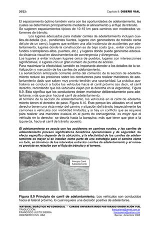 20/228 Capítulo 8: DISEÑO VIAL
MATERIAL DIDÁCTICO NO-COMERCIAL – CURSOS UNIVERSITARIOS POSTGRADO ORIENTACIÓN VIAL
TRADUCCIÓN: franjusierra@arnet.com.ar
FRANCISCO JUSTO SIERRA franjusierra@yahoo.com
INGENIERO CIVIL UBA Beccar, diciembre 2008
El espaciamiento óptimo también varía con las oportunidades de adelantamiento, las
cuales se determinan principalmente mediante el alineamiento y el flujo de tránsito.
Se sugieren espaciamientos típicos de 10-15 km para caminos con moderados vo-
lúmenes de tránsito.
Los lugares adecuados para instalar carriles de adelantamiento incluyen cue-
llos-de-botella (p.e., pendientes fuertes, lugares con generadores de tránsito cerca
del pie de un cerro), lugares que exhiben una alta incidencia de accidentes por ade-
lantamiento, lugares donde la construcción es de bajo costo (p.e., evitar cortes pro-
fundos o terraplenes altos, puentes, etc.), y lugares donde puede generarse adecua-
da distancia visual en abocinamientos de convergencia y divergencia.
Los lugares a evitar incluyen lugares cerca de pueblos, lugares con intersecciones
significativas, o lugares con un gran número de puntos de acceso.
Para maximizar la efectividad, también es importante atender a los detalles de la se-
ñalización y marcación de los carriles de adelantamiento.
La señalización anticipada corriente arriba del comienzo de la sección de adelanta-
miento reduce las presiones sobre los conductores para realizar maniobras de ade-
lantamiento dado que saben muy pronto tendrán una oportunidad. La práctica aus-
traliana es conducir a todos los vehículos hacia el carril próximo (es decir, el carril
derecho, recordando que los vehículos viajan por la derecha en la Argentina), Figura
8.9. Esto significa que los conductores deben maniobrar deliberadamente para ade-
lantarse, más que girar hacia el carril de adelantamiento.
Al término de la sección de adelantamiento, los vehículos en el carril de adelanta-
miento tienen el derecho de paso, Figura 8.10. Esto porque los ubicados en el carril
derecho tienen una vista mejor del camino y situación del tránsito (especialmente los
camiones o vehículos con visibilidad limitada), y si hay un conflicto que se requiere
para realizar una maniobra evasiva en el punto de convergencia, es mejor que el
vehículo en la derecha se desvía hacia la banquina, más que tener que girar a la
izquierda, hacia el carril de tránsito opuesto.
El adelantamiento se asocia con los accidentes en caminos rurales, y los carriles de
adelantamiento proveen significativos beneficios operacionales y de seguridad. Su
efecto específico depende de la ubicación, y la efectividad de los carriles de adelan-
tamiento es mayor si se instalan como parte de una estrategia para el camino como
un todo, en términos de los intervalos entre los carriles de adelantamiento y el núme-
ro provisto en relación con el flujo de tránsito y el terreno.
Figura 8.9 Principio de carril de adelantamiento. Los vehículos son conducidos
hacia el lateral próximo, lo cual requiere una decisión positiva de adelantarse.
Principio Carril
Adelantamiento
 