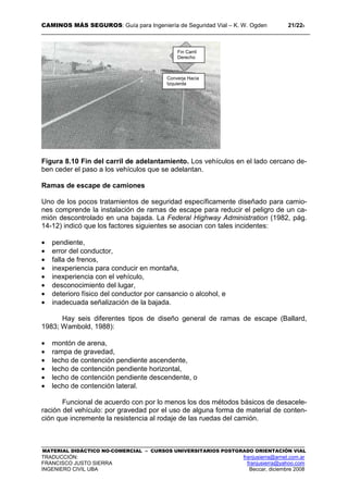CAMINOS MÁS SEGUROS: Guía para Ingeniería de Seguridad Vial – K. W. Ogden 21/228
MATERIAL DIDÁCTICO NO-COMERCIAL – CURSOS UNIVERSITARIOS POSTGRADO ORIENTACIÓN VIAL
TRADUCCIÓN: franjusierra@arnet.com.ar
FRANCISCO JUSTO SIERRA franjusierra@yahoo.com
INGENIERO CIVIL UBA Beccar, diciembre 2008
Figura 8.10 Fin del carril de adelantamiento. Los vehículos en el lado cercano de-
ben ceder el paso a los vehículos que se adelantan.
Ramas de escape de camiones
Uno de los pocos tratamientos de seguridad específicamente diseñado para camio-
nes comprende la instalación de ramas de escape para reducir el peligro de un ca-
mión descontrolado en una bajada. La Federal Highway Administration (1982, pág.
14-12) indicó que los factores siguientes se asocian con tales incidentes:
• pendiente,
• error del conductor,
• falla de frenos,
• inexperiencia para conducir en montaña,
• inexperiencia con el vehículo,
• desconocimiento del lugar,
• deterioro físico del conductor por cansancio o alcohol, e
• inadecuada señalización de la bajada.
Hay seis diferentes tipos de diseño general de ramas de escape (Ballard,
1983; Wambold, 1988):
• montón de arena,
• rampa de gravedad,
• lecho de contención pendiente ascendente,
• lecho de contención pendiente horizontal,
• lecho de contención pendiente descendente, o
• lecho de contención lateral.
Funcional de acuerdo con por lo menos los dos métodos básicos de desacele-
ración del vehículo: por gravedad por el uso de alguna forma de material de conten-
ción que incremente la resistencia al rodaje de las ruedas del camión.
Fin Carril
Derecho
Converja Hacia
Izquierda
 