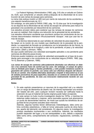 22/228 Capítulo 8: DISEÑO VIAL
MATERIAL DIDÁCTICO NO-COMERCIAL – CURSOS UNIVERSITARIOS POSTGRADO ORIENTACIÓN VIAL
TRADUCCIÓN: franjusierra@arnet.com.ar
FRANCISCO JUSTO SIERRA franjusierra@yahoo.com
INGENIERO CIVIL UBA Beccar, diciembre 2008
La Federal Highway Administration (1982, pág. 3-9) cita un estudio en Colora-
do, EUA, que comprende un estudio antes-y-después de la efectividad de la cons-
trucción de seis ramas de escape para camiones.
La rama más exitosa mostró un 400 (sic) por ciento de reducción de los accidentes y
una relación beneficio/costo de 10:1.
Sin embargo, en otra parte la FHWA (1982, pág. 14-12) dice que ‘de la investigación
no se dispone de la efectividad de las ramas de escape de camiones para reducir la
gravedad o los accidentes por descontrol de los camiones.
Los estudios proveen datos para sostener que las rampas de escape de camiones
se usan en realidad. Esto implica una reducción de la gravedad de los accidentes.
Los estudios informaron accidente que ocurrieron porque los conductores de los ca-
miones descontrolados intentaron infructuosamente ‘escapar’, más que usar las ra-
mas de escape.
Una técnica relacionada es usar señales de velocidad de peso-específico.
Se basan en la noción de una modelo que clasificación de la gravedad de la pen-
diente. La capacidad de frenado se correlaciona con la temperatura de los frenos, la
cual a su vez depende de la longitud y valor de la pendiente, el peso y la velocidad
del camión. (Stein y Johnson, 1984).
De aquí puede estimarse una velocidad aconsejable aplicable a una pendiente para
camiones de diferente pesos brutos.
Entonces puede instalarse una señal de velocidad aconsejable en el tope de la pen-
diente para aconsejar a los conductores de su velocidad segura (FHWA, 1982, pág.
14-12; Bowman y Coleman, 1990).
Las ramas de escape de camiones adecuadamente diseñadas son efectivas en dete-
ner a los camiones fuera de control que las usen. Sin embargo, el campo de aplica-
ción es limitado para largas y fuertes pendientes, y sólo pueden instalarse cuando la
geometría del camino lo permite. Las ramas sólo son efectivas después del descon-
trol de un camión. Una medida alternativa destinada a impedir el descontrol es el uso
de señales preventivas de peso-específico, basadas en un sistema de valoración de la
gravedad de las pendientes. Es ésta una innovación relativamente reciente sin uso
generalizado.
Notas
1. En este capítulo presentamos un resumen de la seguridad vial y su relación
con un rango de elementos de diseño vial. Se intenta representar una revisión
del ‘estado del arte’, pero cualquier revisión necesita ser calificada hasta la
extensión de que el material de fuente original puede haber envejecido.
En este campo no hubo mucha investigación desde los 1970s, y mientras los
sistemas viales maduran y mejoran, sería razonable suponer que alcanzamos
un punto de decrecientes retornos, de modo que quizás los beneficios de se-
guridad de los proyectos actuales sean menores.
Además, algunas fuentes tienen deficiencias metodológicas, tales como po-
bres controles estadísticos, o falla en tomar adecuada cuenta de otros facto-
res, aparte del elemento vial considerado. En algunos casos, la investigación
produjo resultados incoherentes o aun conflictivos. Además, los resultados
pueden depender del lugar y no ser extrapolables a otro, debido a aspectos
tales como clima, comportamiento del conductor, regulaciones, controles, et-
cétera.
 