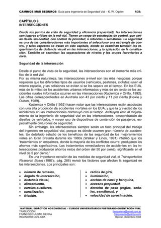 CAMINOS MÁS SEGUROS: Guía para Ingeniería de Seguridad Vial – K. W. Ogden 1/389
MATERIAL DIDÁCTICO NO-COMERCIAL – CURSOS UNIVERSITARIOS POSTGRADO ORIENTACIÓN VIAL
TRADUCCIÓN: franjusierra@arnet.com.ar
FRANCISCO JUSTO SIERRA franjusierra@yahoo.com
INGENIERO CIVIL UBA Beccar, diciembre 2008
CAPÍTULO 9
INTERSECCIONES
Desde los puntos de vista de seguridad y eficiencia (capacidad), las intersecciones
son lugares críticos de la red vial. Tienen un rango de estrategias de control, que varí-
an desde sin-control, con control de prioridad, o rotondas o semáforos. La seguridad
es una de las consideraciones más importantes al seleccionar una estrategia de con-
trol, y tales aspectos se tratan en este capítulo, donde se examinan también los re-
querimientos de distancia visual en las intersecciones, y la aplicación de la canaliza-
ción. También se examinan las separaciones de niveles y los cruces ferroviarios a
nivel.
Seguridad de la intersección
Desde el punto de vista de la seguridad, las intersecciones son el elemento más crí-
tico de la red vial.
Por su misma naturaleza, las intersecciones a-nivel son las más riesgosas porque
requieren que los diferentes tipos de usuarios (vehículos, peatones, ciclistas) usen el
mismo espacio, y las colisiones se evitan si se los separa en el tiempo. En los EUA,
más de la mitad de los accidentes urbanos informados y más de un tercio de los ac-
cidentes rurales informados ocurren en las intersecciones (Kuciemba y Cirillo, 1992).
Las cifras correspondientes en Australia son 43 por ciento y 11 por ciento (Howie y
Oulton, 1989).
Kuciemba y Cirillo (1992) hacen notar que las intersecciones están asociadas
con una alta proporción de accidentes mortales en los EUA, y que la gravedad de los
accidentes en las intersecciones disminuyó con el tiempo. Atribuyen esto al mejora-
miento de la ingeniería de seguridad vial en las intersecciones, desaprobación de
diseños de vehículos, y mayor uso de dispositivos de contención de pasajeros, es-
pecialmente cinturones de seguridad.
Sin embargo, las intersecciones siempre serán un foco principal del trabajo
del ingeniero en seguridad vial, porque es dónde ocurren gran número de acciden-
tes. Un detallado estudio de los beneficios de las seguridad de los mejoramientos
viales en Gran Bretaña durante los 1980s (Walker y Lines, 1991) informó que los
‘tratamientos en empalmes, donde la mayoría de los conflictos ocurre, produjeron los
ahorros más significativos. Los tratamientos remediadores de accidentes en las in-
tersecciones produjeron ahorros netos del orden del 50 por ciento, significante en el
nivel de 5 por ciento.’
En una importante revisión de las medidas de seguridad vial, el Transportation
Research Board (1987a, pág. 286) revisó los factores que afectan la seguridad en
las intersecciones. Los principales son:
• número de ramales,
• ángulo de intersección,
• distancia visual,
• alineamiento,
• carriles auxiliares,
• canalización,
• fricción,
• radios de giro,
• iluminación,
• anchos de carril y banquina,
• accesos propiedad,
• derecho de paso (reglas, seña-
les, semáforos), y
• velocidad de aproximación.
 