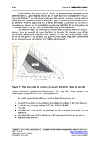2/389 Capítulo 9: INTERSECCIONES
MATERIAL DIDÁCTICO NO-COMERCIAL – CURSOS UNIVERSITARIOS POSTGRADO ORIENTACIÓN VIAL
TRADUCCIÓN: franjusierra@arnet.com.ar
FRANCISCO JUSTO SIERRA franjusierra@yahoo.com
INGENIERO CIVIL UBA Beccar, diciembre 2008
Generalmente, las guías para el diseño de intersecciones incorporan estas
consideraciones. Los principios básicos de un buen diseño de intersección se revisa-
ron en el Capítulo 7. La intersección debe permitir que los vehículos y otros usuarios
viales avancen directamente hacia adelante o giren hacia otro camino con el mínimo
de demora y máxima seguridad. Por lo tanto, el trazado y operación de la intersec-
ción debe ser obvio y sin ambigüedades, con buena visibilidad de los dispositivos de
control de tránsito y de los otros usuarios viales según fuere necesario.
Los diferentes tipos de intersecciones serán adecuado bajo diferentes circuns-
tancias, pero, en general, al crecer los flujos de tránsito y la relación entre el flujo
secundario y el principal, más control se necesita, por razones de seguridad y capa-
cidad. En la Figura 9.1 se muestra una guía británica sobre adecuados tratamientos
de las intersecciones, clasificadas por TMD de aproximación.
Figura 9.1 Tipo adecuado de intersección según diferentes flujos de tránsito
Fuente: Institution of Highways and Transportation (1987, pág. 328). Crown copyright is re-
produced with the permission of the Controller of HMSO.
En grado creciente de estándar y control, las intersecciones son:
• sin control; confían en una regla de prioridad para indicar el derecho de paso,
• prioridad asignada por señales CEDA EL PASO o PARE,
• rotonda,
• semaforizada, con tránsito de giro que se filtra a través del tránsito que se
aproxima,
• semaforizada, con control de alguno o de todos los movimientos de giro, o
• separaciones de nivel
 