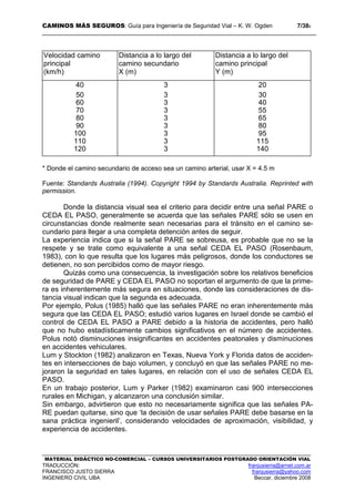 CAMINOS MÁS SEGUROS: Guía para Ingeniería de Seguridad Vial – K. W. Ogden 7/389
MATERIAL DIDÁCTICO NO-COMERCIAL – CURSOS UNIVERSITARIOS POSTGRADO ORIENTACIÓN VIAL
TRADUCCIÓN: franjusierra@arnet.com.ar
FRANCISCO JUSTO SIERRA franjusierra@yahoo.com
INGENIERO CIVIL UBA Beccar, diciembre 2008
Velocidad camino
principal
(km/h)
Distancia a lo largo del
camino secundario
X (m)
Distancia a lo largo del
camino principal
Y (m)
40 3 20
50 3 30
60 3 40
70 3 55
80 3 65
90 3 80
100 3 95
110 3 115
120 3 140
* Donde el camino secundario de acceso sea un camino arterial, usar X = 4.5 m
Fuente: Standards Australia (1994). Copyright 1994 by Standards Australia. Reprinted with
permission.
Donde la distancia visual sea el criterio para decidir entre una señal PARE o
CEDA EL PASO, generalmente se acuerda que las señales PARE sólo se usen en
circunstancias donde realmente sean necesarias para el tránsito en el camino se-
cundario para llegar a una completa detención antes de seguir.
La experiencia indica que si la señal PARE se sobreusa, es probable que no se la
respete y se trate como equivalente a una señal CEDA EL PASO (Rosenbaum,
1983), con lo que resulta que los lugares más peligrosos, donde los conductores se
detienen, no son percibidos como de mayor riesgo.
Quizás como una consecuencia, la investigación sobre los relativos beneficios
de seguridad de PARE y CEDA EL PASO no soportan el argumento de que la prime-
ra es inherentemente más segura en situaciones, donde las consideraciones de dis-
tancia visual indican que la segunda es adecuada.
Por ejemplo, Polus (1985) halló que las señales PARE no eran inherentemente más
segura que las CEDA EL PASO; estudió varios lugares en Israel donde se cambió el
control de CEDA EL PASO a PARE debido a la historia de accidentes, pero halló
que no hubo estadísticamente cambios significativos en el número de accidentes.
Polus notó disminuciones insignificantes en accidentes peatonales y disminuciones
en accidentes vehiculares.
Lum y Stockton (1982) analizaron en Texas, Nueva York y Florida datos de acciden-
tes en intersecciones de bajo volumen, y concluyó en que las señales PARE no me-
joraron la seguridad en tales lugares, en relación con el uso de señales CEDA EL
PASO.
En un trabajo posterior, Lum y Parker (1982) examinaron casi 900 intersecciones
rurales en Michigan, y alcanzaron una conclusión similar.
Sin embargo, advirtieron que esto no necesariamente significa que las señales PA-
RE puedan quitarse, sino que ‘la decisión de usar señales PARE debe basarse en la
sana práctica ingenieril’, considerando velocidades de aproximación, visibilidad, y
experiencia de accidentes.
 