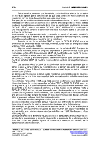 8/389 Capítulo 9: INTERSECCIONES
MATERIAL DIDÁCTICO NO-COMERCIAL – CURSOS UNIVERSITARIOS POSTGRADO ORIENTACIÓN VIAL
TRADUCCIÓN: franjusierra@arnet.com.ar
FRANCISCO JUSTO SIERRA franjusierra@yahoo.com
INGENIERO CIVIL UBA Beccar, diciembre 2008
Estos estudios muestran que los quizás contra-intuitivos efectos de las seña-
les PARE se aplican por la comprensión de que tales señales no necesariamente se
relacionan con los tipos de accidentes que están ocurriendo.
Por ejemplo, los accidentes donde un vehículo en el costado de un camino rebasa la
intersección y choca con un camino en el camino principal puede ser mejor tratado
mediante la reubicación o repintado de la línea de contención, reubicando la señal
CEDA EL PASO, usando una señal CEDA EL PASO ADELANTE, o construyendo
una isleta partidora para dar al conductor una clave más fuerte sobre la ubicación de
la línea de contención.
Inversamente, si el tipo de accidente comprende un ‘re-inicio’ (es decir, la colisión
ocurre después que el tránsito se ha detenido o cedido el derecho de paso), es más
probable que el problema se relacione con la visibilidad.
Además, el uso de las señales PARE en lugar de CEDA EL PASO puede in-
crementar las emisiones de los vehículos, demoras, ruido y uso de energía (Chadda
y Carter, 1983; Upchurch, 1983).
Algunas jurisdicciones están revisando su uso de señales PARE. Por ejemplo,
en Victoria, Australia, hubo un programa importante al principio de los 1990s para
reemplazar señales PARE con señales CEDA EL PASO si la señal PARE no fue ne-
cesaria por distancia visual, como se indica en la Tabla 9.3.
En los EUA, McGee y Blakenship (1989) desarrollaron guías para convertir señales
PARE en señales CEDA EL PASO y recomendaron cambios para justificar tales se-
ñales.
Las señales PARE y CEDA EL PASO deben ser de diseño estándar, por ra-
zones legales y para ayudar a su reconocimiento; el común octógono rojo usado en
varios países (Figura 9.2) es instantáneamente reconocible por su única combina-
ción de color y forma.
En caminos pavimentados, la señal puede reforzarse con marcaciones del pavimen-
to en la forma de una línea transversal pintada sobre el camino, referida como línea-
de-contención.
Ross Silcock Partnership (1991, pág 156) arguyen fuertemente que deben usarse
diferentes líneas de contención en las señales PARE y CEDA EL PASO, como en
las Figuras 9.2 y 9.3, dado que generalmente los conductores no se detienen com-
pletamente si no hay necesidad aparente, y si las marcas en la señales PARE y
CEDA EL PASO son las mismas ‘los conductores pierden confianza en las marcas,
comienzan a ignorarlas ocasionalmente, con posible exposición a innecesario peli-
gro. El uso de un tipo simple de marca en todas las circunstancias deja poca flexibi-
lidad al ingeniero vial para dar información adecuada.’
Sin tener en cuenta el tipo de control, los accidentes ocurrirán en las intersec-
ciones controladas con prioridad porque requieren que el tránsito del camino secun-
dario ceda el derecho de paso, y esto requiere juicio por parte del conductor.
Sin embargo, en general, la instalación de señales PARE o CEDA EL PASO puede
ser efectiva, particularmente en lugares de bajo volumen con bajas velocidades de
aproximación (p.e., intersecciones suburbanas) (Cairney, 1986; Homburger, y otros,
1989, pág. 88).
El mejoramiento de la distancia visual para que el conductor advierta mejor la pre-
sencia de la intersección, y advierta claramente la presencia de la ubicación de la
línea de contención, pueden ayudar al conductor a controlar su vehículo en la
aproximación a la intersección.
 