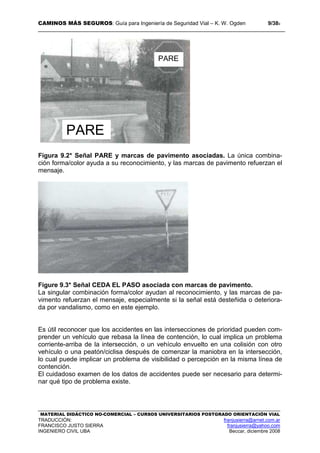 CAMINOS MÁS SEGUROS: Guía para Ingeniería de Seguridad Vial – K. W. Ogden 9/389
MATERIAL DIDÁCTICO NO-COMERCIAL – CURSOS UNIVERSITARIOS POSTGRADO ORIENTACIÓN VIAL
TRADUCCIÓN: franjusierra@arnet.com.ar
FRANCISCO JUSTO SIERRA franjusierra@yahoo.com
INGENIERO CIVIL UBA Beccar, diciembre 2008
Figura 9.2* Señal PARE y marcas de pavimento asociadas. La única combina-
ción forma/color ayuda a su reconocimiento, y las marcas de pavimento refuerzan el
mensaje.
Figure 9.3* Señal CEDA EL PASO asociada con marcas de pavimento.
La singular combinación forma/color ayudan al reconocimiento, y las marcas de pa-
vimento refuerzan el mensaje, especialmente si la señal está desteñida o deteriora-
da por vandalismo, como en este ejemplo.
Es útil reconocer que los accidentes en las intersecciones de prioridad pueden com-
prender un vehículo que rebasa la línea de contención, lo cual implica un problema
corriente-arriba de la intersección, o un vehículo envuelto en una colisión con otro
vehículo o una peatón/ciclisa después de comenzar la maniobra en la intersección,
lo cual puede implicar un problema de visibilidad o percepción en la misma línea de
contención.
El cuidadoso examen de los datos de accidentes puede ser necesario para determi-
nar qué tipo de problema existe.
PARE
PARE
 