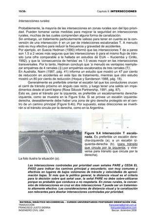 10/389 Capítulo 9: INTERSECCIONES
MATERIAL DIDÁCTICO NO-COMERCIAL – CURSOS UNIVERSITARIOS POSTGRADO ORIENTACIÓN VIAL
TRADUCCIÓN: franjusierra@arnet.com.ar
FRANCISCO JUSTO SIERRA franjusierra@yahoo.com
INGENIERO CIVIL UBA Beccar, diciembre 2008
Intersecciones rurales
Probablemente, la mayoría de las intersecciones en zonas rurales son del tipo priori-
dad. Pueden tomarse varias medidas para mejorar la seguridad en intersecciones
rurales, muchas de las cuales comprenden alguna forma de canalización.
Sin embargo, un tratamiento particularmente valioso para tener en cuenta es la con-
versión de una intersección ┼ en un par de intelecciones escalonadas T. A menudo
esto es muy efectivo para reducir la frecuencia y gravedad de accidentes.
Por ejemplo, en Suecia Hedman (1990) informó que las intersecciones T de a pares
son 1.5 a 2 veces más seguras que las intersecciones ┼ para el mismo flujo de trán-
sito (una cifra comparable a la hallada en estudios de EUA – Kuciemba y Cirillo,
1992), y que la ‘consecuencia de heridas’ es 1.5 veces mayor en las intersecciones
transversales. Por lo tanto, Hedman concluyó que ‘a menudo es ventajoso reempla-
zar empalmes de 4 ramales (┼) por empalmes escalonados de tres ramales (T)’.
En Australia, Nairn (1987, pág. 41) informa un estudio que mostró un 47 por ciento
de reducción en accidentes en este tipo de tratamiento, mientras que otro estudio
mostró un 80 por ciento de reducción (Hoque y Sanderson 1988, pág. 18).
Generalmente es preferible orientar el escalón tal que los conductores crucen
el carril de tránsito próximo en ángulo casi recto, y luego tener una salida sin impe-
dimentos desde el carril lejano (Ross Silcock Partnership, 1991, pág. 87).
Esto es, para el tránsito por la izquierda, es preferible un escalonamiento derecha-
izquierda, como se muestra en la Figure 9.4a. Si se provee un escalón izquierda-
derecha, deseablemente debe haber una zona de giro derecha protegido en el cen-
tro de un camino principal (Figure 9.4b). Por supuesto, estas direcciones se inverti-
rán si el tránsito circula por la derecha, como en la Argentina.
Figure 9.4 Intersección T escalo-
nada. Es preferible un escalón dere-
cha-izquierda (a), a un escalón iz-
quierda-derecha (b), (para tránsito
que circula por la izquierda, y vice-
versa para tránsito que circula por la
derecha).
La foto ilustra la situación (a).
Las intersecciones controladas por prioridad usan señales PARE y CEDA EL
PASO para indicar los caminos principal y secundario; son muy comunes y
efectivas en lugares de bajos volúmenes de tránsito y velocidades de aproxi-
mación bajas. Si más que la política general, la distancia visual es el criterio
para la decisión sobre qué señal usar, la señal PARE no debe sobre-utilizarse
porque es probable que conduzca a no respetarla. En zonas rurales, la conver-
sión de intersecciones en cruz en dos intersecciones T puede ser un tratamien-
to altamente efectivo. Las consideraciones de distancia visual y la canalización
son relevantes para diseñar intersecciones controladas por prioridad.
 