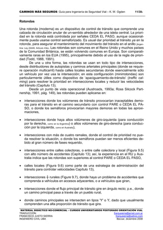 CAMINOS MÁS SEGUROS: Guía para Ingeniería de Seguridad Vial – K. W. Ogden 11/389
MATERIAL DIDÁCTICO NO-COMERCIAL – CURSOS UNIVERSITARIOS POSTGRADO ORIENTACIÓN VIAL
TRADUCCIÓN: franjusierra@arnet.com.ar
FRANCISCO JUSTO SIERRA franjusierra@yahoo.com
INGENIERO CIVIL UBA Beccar, diciembre 2008
Rotondas
Una rotonda (moderna) es un dispositivo de control de tránsito que comprende una
calzada de circulación anular de un-sentido alrededor de una isleta central. La priori-
dad en la rotonda está controlada por señales CEDA EL PASO, aunque ocasional-
mente pueda usarse control semaforizado. Es usual dar prioridad al tránsito ya en la
rotonda, para asegurar el mantenimiento del movimiento del tránsito en el anillo [Argen-
tina: Ley 24449, Artículo 43e). Las rotondas son comunes en el Reino Unido y muchos países
de la Comunidad Británica, se están volviendo comunes en Europa. Son comparati-
vamente raras en los EUA (1995), principalmente debido al uso de la regla de priori-
dad (Todd, 1988, 1991).
De una u otra forma, las rotondas se usan en todo tipo de intersecciones,
desde distribuidores de autopistas y caminos arteriales principales (donde se requie-
re operación multicarril) hasta calles locales secundarias donde esencialmente sólo
un vehículo por vez usa la intersección; en esta configuración (minirrotondas) son
particularmente útiles como dispositivo de ‘apaciguamiento-de-tránsito’ (traffic cal-
ming) para resolver la prioridad en intersecciones locales y reducir las velocidades
del tránsito (Capítulo 13).
Desde un punto de vista operacional (Austroads, 1993a; Ross Silcock Part-
nership, 1991, pág. 149), las rotondas pueden aplicarse en:
• intersecciones donde los volúmenes de tránsito provocarían inaceptables demo-
ras para el tránsito en el camino secundario con control PARE o CEDA EL PA-
SO, o donde los semáforos provocarían mayores demoras en todas las aproxi-
maciones,
• intersecciones donde haya altos volúmenes de giro-izquierda (para conducción
por la derecha, como en la Argentina) o altos volúmenes de giro-derecha (para conduc-
ción por la izquierda, como en Australia),
• intersecciones con más de cuatro ramales, donde el control de prioridad no pue-
da resolver la situación, o donde los semáforos puedan ser menos eficientes de-
bido al gran número de fases requerido,
• intersecciones entre calles colectoras, o entre calle colectora y local (Figura 9.5)
con alto número de accidentes (Capítulo 13); así, la experiencia en el RU y Aus-
tralia indica que las rotondas son superiores al control PARE o CEDA EL PASO,
• calles locales (Figura 9.6) como parte de una estrategia de administración del
tránsito para controlar velocidades Capítulo 13),
• intersecciones ┼ rurales (Figure 9.7), donde haya un problema de accidentes que
comprenda a vehículos en accesos adyacentes, o a vehículos que giran,
• intersecciones donde el flujo principal de tránsito gire en ángulo recto; p.e., donde
un camino principal pasa a través de un pueblo rural,
• donde caminos principales se intersecten en tipos 'Y' o Y, dado que usualmente
comprenden una alta proporción de tránsito que gira.
 