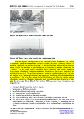 CAMINOS MÁS SEGUROS: Guía para Ingeniería de Seguridad Vial – K. W. Ogden 13/389
MATERIAL DIDÁCTICO NO-COMERCIAL – CURSOS UNIVERSITARIOS POSTGRADO ORIENTACIÓN VIAL
TRADUCCIÓN: franjusierra@arnet.com.ar
FRANCISCO JUSTO SIERRA franjusierra@yahoo.com
INGENIERO CIVIL UBA Beccar, diciembre 2008
Figura 9.6* Rotonda en intersección de calles locales.
Figure 9.7* Rotonda en intersección de caminos rurales.
El buen registro de seguridad de las rotondas (Tabla 9.1) resulta del control
que ejercen sobre las velocidades de aproximación, el menor número y separación
espacial de puntos de conflicto (Figura 7.1), las velocidades relativamente bajas en
estos puntos de conflicto, la simplicidad de la toma-de-decisiones requeridas del
conductor, y la respuesta positiva requerida de un conductor para pasar a través de
una rotonda (distinta de otras intersecciones donde el conductor aun no pueda ad-
vertir la intersección). Estos atributos pueden realzarse mediante la provisión de isle-
tas partidoras en las aproximaciones, para proveer anticipada advertencia adicional
al conductor, y dar una clave visual de la ubicación de los flujos de tránsito que se
intersecan, y proveer refugios a peatones para permitirles cruzar el camino en eta-
pas. Sin embargo (Ross Silcock Partnership, 1991), pueden ocurrir problemas de
seguridad si:
• el ángulo de convergencia es muy agudo,
• la rotonda es de forma inusual,
• la señalización es inadecuada o confusa,
• hay accesos con pendientes fuertes,
• hay pendientes adversa en la calzada anular,
• hay vehículos lentos, tales como ciclistas o vehículos de tracción animal,
• hay insuficiente deflexión de entrada como para lentificar a los vehículos a una
velocidad segura; Maycock y Hall (1984) hicieron notar que 'por seguridad, las ro-
tondas con entradas muy abocinadas deben tener tanta deflexión como fuere po-
sible'.
 