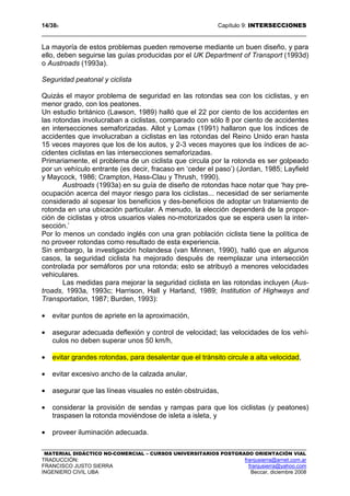 14/389 Capítulo 9: INTERSECCIONES
MATERIAL DIDÁCTICO NO-COMERCIAL – CURSOS UNIVERSITARIOS POSTGRADO ORIENTACIÓN VIAL
TRADUCCIÓN: franjusierra@arnet.com.ar
FRANCISCO JUSTO SIERRA franjusierra@yahoo.com
INGENIERO CIVIL UBA Beccar, diciembre 2008
La mayoría de estos problemas pueden removerse mediante un buen diseño, y para
ello, deben seguirse las guías producidas por el UK Department of Transport (1993d)
o Austroads (1993a).
Seguridad peatonal y ciclista
Quizás el mayor problema de seguridad en las rotondas sea con los ciclistas, y en
menor grado, con los peatones.
Un estudio británico (Lawson, 1989) halló que el 22 por ciento de los accidentes en
las rotondas involucraban a ciclistas, comparado con sólo 8 por ciento de accidentes
en intersecciones semaforizadas. Allot y Lomax (1991) hallaron que los índices de
accidentes que involucraban a ciclistas en las rotondas del Reino Unido eran hasta
15 veces mayores que los de los autos, y 2-3 veces mayores que los índices de ac-
cidentes ciclistas en las intersecciones semaforizadas.
Primariamente, el problema de un ciclista que circula por la rotonda es ser golpeado
por un vehículo entrante (es decir, fracaso en ‘ceder el paso’) (Jordan, 1985; Layfield
y Maycock, 1986; Crampton, Hass-Clau y Thrush, 1990).
Austroads (1993a) en su guía de diseño de rotondas hace notar que ‘hay pre-
ocupación acerca del mayor riesgo para los ciclistas... necesidad de ser seriamente
considerado al sopesar los beneficios y des-beneficios de adoptar un tratamiento de
rotonda en una ubicación particular. A menudo, la elección dependerá de la propor-
ción de ciclistas y otros usuarios viales no-motorizados que se espera usen la inter-
sección.’
Por lo menos un condado inglés con una gran población ciclista tiene la política de
no proveer rotondas como resultado de esta experiencia.
Sin embargo, la investigación holandesa (van Minnen, 1990), halló que en algunos
casos, la seguridad ciclista ha mejorado después de reemplazar una intersección
controlada por semáforos por una rotonda; esto se atribuyó a menores velocidades
vehiculares.
Las medidas para mejorar la seguridad ciclista en las rotondas incluyen (Aus-
troads, 1993a, 1993c; Harrison, Hall y Harland, 1989; Institution of Highways and
Transportation, 1987; Burden, 1993):
• evitar puntos de apriete en la aproximación,
• asegurar adecuada deflexión y control de velocidad; las velocidades de los vehí-
culos no deben superar unos 50 km/h,
• evitar grandes rotondas, para desalentar que el tránsito circule a alta velocidad,
• evitar excesivo ancho de la calzada anular,
• asegurar que las líneas visuales no estén obstruidas,
• considerar la provisión de sendas y rampas para que los ciclistas (y peatones)
traspasen la rotonda moviéndose de isleta a isleta, y
• proveer iluminación adecuada.
 