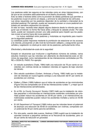 CAMINOS MÁS SEGUROS: Guía para Ingeniería de Seguridad Vial – K. W. Ogden 15/389
MATERIAL DIDÁCTICO NO-COMERCIAL – CURSOS UNIVERSITARIOS POSTGRADO ORIENTACIÓN VIAL
TRADUCCIÓN: franjusierra@arnet.com.ar
FRANCISCO JUSTO SIERRA franjusierra@yahoo.com
INGENIERO CIVIL UBA Beccar, diciembre 2008
Los peatones están tan seguros en las rotondas como en otras intersecciones, con
tal que se los considere adecuadamente en el diseño (Austroads, 1993a).
Esto se debe a factores tañes como la provisión de isletas partidoras que permiten a
los peatones cruzar el camino en etapas, y aminorar la velocidad de los vehículos.
Las obras requeridas por los peatones dependen de la cantidad e intensidad de la
actividad peatonal. Por ejemplo, puede ser necesario proveer un cruce peatonal con-
trolado por semáforo adyacente a la rotonda.
Si esto se hace, necesita estar alejado alguna distancia desde la rotonda para ase-
gurar que el tránsito no forme fila hacia atrás y bloquee la calzada anular. Por esta
razón, puede ser necesario proveer una valla peatonal para impedir que los peato-
nes crucen el camino fuera del cruce peatonal.
La mutua visibilidad entre peatones y motoristas es importante para maximi-
zar la seguridad peatonal.
La visibilidad puede mejorarse mediante la prohibición de estacionar en los accesos
a la rotonda, proveyendo un alto nivel de iluminación callejera, y asegurando que las
señales y vegetación no obstruye la visión de los peatones, particularmente niños.
Efectividad y efectividad-de-costo de la seguridad
Excepto en situaciones que involucran a significativos números de ciclistas, varios
estudios mostraron que las rotondas son altamente de efectividad-de-costo en tér-
minos de seguridad, como reemplazantes de las intersecciones controladas por PA-
RE o CEDA EL PASO. Por ejemplo:
• Un estudio australiano (Teale, 1984) halló una reducción de 78 por ciento en ac-
cidentes con víctimas donde se instalaron rotondas en lugares de bajo volumen
de tránsito.
• Otro estudio australiano (Corben, Ambrose y Foong, 1990) halló que la instala-
ción de rotondas en nueve lugares condujo a una reducción del 81 por ciento en
accidentes con víctimas.
• Walker y Pittam (1989) hallaron que el índice de accidentes en las minirrotondas
(Figure 9.8) era comparable con el de las intersecciones rurales T, y mejor que el
de las intersecciones semaforizadas.
• En el RU, la County Surveyors' Society (1987) halló que la instalación de roton-
das pequeñas o minirrotondas en intersecciones existentes controladas por prio-
ridad pueden reducir los accidentes en 30-40 por ciento, y en intersecciones se-
maforizadas existentes pueden reducir los accidentes mortales y serios en 40-60
por ciento.
• El UK Department of Transport (1986) indica que las rotondas tienen el potencial
de alcanzar una reducción de 50-60 en accidentes con víctimas, comparado con
un potencial de 40 por ciento para los semáforos.
• Por otra parte, usando dato suecos, Hedman (1990) sugirió que la instalación de
rotondas conduce a pequeños cambios en la frecuencia de accidentes, pero un
50 por ciento de reducción en gravedad.
 