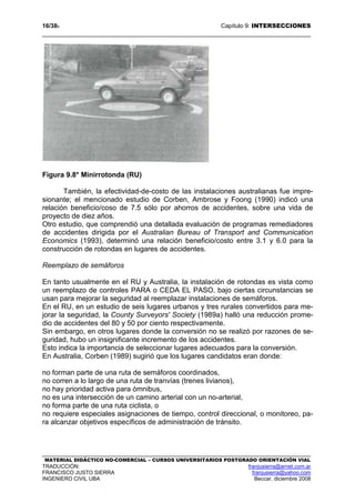 16/389 Capítulo 9: INTERSECCIONES
MATERIAL DIDÁCTICO NO-COMERCIAL – CURSOS UNIVERSITARIOS POSTGRADO ORIENTACIÓN VIAL
TRADUCCIÓN: franjusierra@arnet.com.ar
FRANCISCO JUSTO SIERRA franjusierra@yahoo.com
INGENIERO CIVIL UBA Beccar, diciembre 2008
Figura 9.8* Minirrotonda (RU)
También, la efectividad-de-costo de las instalaciones australianas fue impre-
sionante; el mencionado estudio de Corben, Ambrose y Foong (1990) indicó una
relación beneficio/coso de 7.5 sólo por ahorros de accidentes, sobre una vida de
proyecto de diez años.
Otro estudio, que comprendió una detallada evaluación de programas remediadores
de accidentes dirigida por el Australian Bureau of Transport and Communication
Economics (1993), determinó una relación beneficio/costo entre 3.1 y 6.0 para la
construcción de rotondas en lugares de accidentes.
Reemplazo de semáforos
En tanto usualmente en el RU y Australia, la instalación de rotondas es vista como
un reemplazo de controles PARA o CEDA EL PASO, bajo ciertas circunstancias se
usan para mejorar la seguridad al reemplazar instalaciones de semáforos.
En el RU, en un estudio de seis lugares urbanos y tres rurales convertidos para me-
jorar la seguridad, la County Surveyors' Society (1989a) halló una reducción prome-
dio de accidentes del 80 y 50 por ciento respectivamente.
Sin embargo, en otros lugares donde la conversión no se realizó por razones de se-
guridad, hubo un insignificante incremento de los accidentes.
Esto indica la importancia de seleccionar lugares adecuados para la conversión.
En Australia, Corben (1989) sugirió que los lugares candidatos eran donde:
no forman parte de una ruta de semáforos coordinados,
no corren a lo largo de una ruta de tranvías (trenes livianos),
no hay prioridad activa para ómnibus,
no es una intersección de un camino arterial con un no-arterial,
no forma parte de una ruta ciclista, o
no requiere especiales asignaciones de tiempo, control direccional, o monitoreo, pa-
ra alcanzar objetivos específicos de administración de tránsito.
 