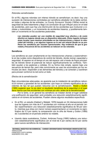 CAMINOS MÁS SEGUROS: Guía para Ingeniería de Seguridad Vial – K. W. Ogden 17/389
MATERIAL DIDÁCTICO NO-COMERCIAL – CURSOS UNIVERSITARIOS POSTGRADO ORIENTACIÓN VIAL
TRADUCCIÓN: franjusierra@arnet.com.ar
FRANCISCO JUSTO SIERRA franjusierra@yahoo.com
INGENIERO CIVIL UBA Beccar, diciembre 2008
Rotondas semaforizadas
En el RU, algunas rotondas con intenso tránsito se semaforizan; es decir, hay una
sucesión de intersecciones controladas por semáforos alrededor de la isleta central,
en todas o algunas de las entradas. La County Surveyors' Society (1993a) revisó la
seguridad de este tratamiento y llegó a la conclusión de que influyen poco en el total
de accidentes, pero que hay una disminución de los accidentes que involucran a ci-
clistas y motociclistas, y un incremento de accidentes traseros, y posiblemente tam-
bién un incremento en los accidentes peatonales.
Las rotondas pueden ser una medida de seguridad muy efectiva y de costo
efectivo en lugares donde sea un dispositivo adecuado. Estos lugares incluyen
áreas locales, para resolver prioridades en las intersecciones y reducir la velo-
cidad del tránsito, y en algunos lugares en la red vial arterial donde no se pre-
fieran los semáforos por razones operacionales. Hay evidencia de que la gra-
vedad y frecuencia de los accidentes se reducen en las rotondas.
Semáforos
Los semáforos se usan ampliamente en las intersecciones urbanas y ocasionalmen-
te en las rurales como dispositivos de control de tránsito, donde reúnan capacidad y
seguridad. Al separar en el tiempo el uso del espacio vial a través de flujos principa-
les de tránsito tienen el potencial de reducir significativamente los conflictos. Tam-
bién ayudan a los peatones y ciclistas. En su forma más simple, operan bajo una
secuencia de tiempo fija, pero más comúnmente se usan los accionados por los ve-
hículos (es decir, responden a las demandas del tránsito) y se conectan y coordinan
para proveer control en la red como un todo.
Efectos de la semaforización
Bajo circunstancias adecuadas, es aparente que la instalación de semáforos reduci-
rá el número y gravedad de los accidentes: que haya un número significativo de ac-
cidentes de tipo tal que puedan reducirse con la semaforización. Howie y Oulton
(1989) sugieren que ‘no es claro’ si resultarán beneficios de la seguridad si el lugar
tiene menos que tres accidentes con víctimas por año, antes de la semaforización.
Por lo tanto, si en general los semáforos se instalan donde el lugar satisface
una justificación de seguridad, será probable una reducción estadísticamente signifi-
cativa en el número de accidentes. Pueden citarse algunos resultados específicos:
• En el RU, un estudio (Hakkert y Malalel, 1978) basado en 34 intersecciones halló
que los lugares con más de 4.7 accidentes con víctimas al año en el período ‘an-
tes’ experimentaron una reducción estadísticamente significativa de 48 por cien-
to, mientras que otras con menor número experimentaron un incremento no signi-
ficativo de 5.3 por ciento; la comparación con la cifra de Howie y Oulton (1989)
de 3 accidentes en el período anterior es notable.
• Usando datos australianos, Corben, Ambrose Foong (1990) hallaron una reduc-
ción estadísticamente significativa (en el nivel de 5 por ciento) de 53 por ciento
para nuevos semáforos de intersección.
 