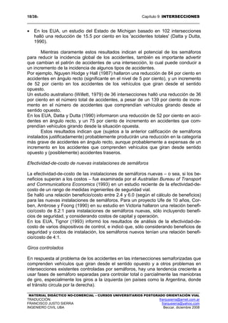 18/389 Capítulo 9: INTERSECCIONES
MATERIAL DIDÁCTICO NO-COMERCIAL – CURSOS UNIVERSITARIOS POSTGRADO ORIENTACIÓN VIAL
TRADUCCIÓN: franjusierra@arnet.com.ar
FRANCISCO JUSTO SIERRA franjusierra@yahoo.com
INGENIERO CIVIL UBA Beccar, diciembre 2008
• En los EUA, un estudio del Estado de Michigan basado en 102 intersecciones
halló una reducción de 15.5 por ciento en los 'accidentes totales' (Datta y Dutta,
1990).
Mientras claramente estos resultados indican el potencial de los semáforos
para reducir la incidencia global de los accidentes, también es importante advertir
que cambian el patrón de accidentes de una intersección, lo cual puede conducir a
un incremento de la incidencia de algunos tipos de accidentes.
Por ejemplo, Nguyen Hodge y Hall (1987) hallaron una reducción de 84 por ciento en
accidentes en ángulo recto (significante en el nivel de 5 por ciento), y un incremento
de 52 por ciento en los accidentes de los vehículos que giran desde el sentido
opuesto.
Un estudio australiano (Willett, 1979) de 36 intersecciones halló una reducción de 36
por ciento en el número total de accidentes, a pesar de un 139 por ciento de incre-
mento en el número de accidentes que comprendían vehículos girando desde el
sentido opuesto.
En los EUA, Datta y Dutta (1990) informaron una reducción de 52 por ciento en acci-
dentes en ángulo recto, y un 75 por ciento de incremento en accidentes que com-
prendían vehículos girando desde la situación opuesta.
Estos resultados indican que (sujetos a la anterior calificación de semáforos
instalados justificadamente) probablemente producirán una reducción en la categoría
más grave de accidentes en ángulo recto, aunque probablemente a expensas de un
incremento en los accidentes que comprenden vehículos que giran desde sentido
opuesto y (posiblemente) accidentes traseros.
Efectividad-de-costo de nuevas instalaciones de semáforos
La efectividad-de-costo de las instalaciones de semáforos nuevas – o sea, si los be-
neficios superan a los costos – fue examinada por el Australian Bureau of Transport
and Communications Economics (1993) en un estudio reciente de la efectividad-de-
costo de un rango de medidas ingenieriles de seguridad vial.
Se halló una relación beneficio/costo entre 2.4 y 6.0 (según el cálculo de beneficios)
para las nuevas instalaciones de semáforos. Para un proyecto Ufe de 10 años, Cor-
ben, Ambrose y Foong (1990) en su estudio en Victoria hallaron una relación benefi-
cio/costo de 8.2:1 para instalaciones de semáforos nuevas, sólo incluyendo benefi-
cios de seguridad, y considerando costos de capital y operación.
En los EUA, Tignor (1993) informó los resultados de análisis de la efectividad-de-
costo de varios dispositivos de control, e indicó que, sólo considerando beneficios de
seguridad y costos de instalación, los semáforos nuevos tenían una relación benefi-
cio/costo de 4:1.
Giros controlados
En respuesta al problema de los accidentes en las intersecciones semaforizadas que
comprenden vehículos que giran desde el sentido opuesto y a otros problemas en
intersecciones existentes controladas por semáforos, hay una tendencia creciente a
usar fases de semáforo separadas para controlar total o parcialmente las maniobras
de giro, especialmente los giros a la izquierda (en países como la Argentina, donde
el tránsito circula por la derecha).
 