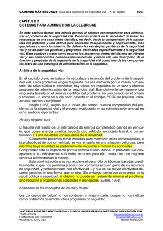 CAMINOS MÁS SEGUROS: Guía para Ingeniería de Seguridad Vial – K. W. Ogden 1/262
MATERIAL DIDÁCTICO NO-COMERCIAL – CURSOS UNIVERSITARIOS POSTGRADO ORIENTACIÓN VIAL
TRADUCCIÓN: franjusierra@arnet.com.ar
FRANCISCO JUSTO SIERRA franjusierra@yahoo.com
INGENIERO CIVIL UBA Beccar, enero 2009
CAPÍTULO 2
SISTEMAS PARA ADMINISTRAR LA SEGURIDAD
En este capítulo damos una mirada general al enfoque contemporáneo para adminis-
trar el problema de la seguridad vial. Ponemos énfasis en la necesidad de basar las
respuestas en una sana forma científica; es decir, desde la comprensión de la natura-
leza del problema y una aptitud para analizarla desapasionada y objetivamente, más
que juiciosa o emocionalmente. Se definen las estrategias genéricas de la seguridad
vial y se discuten las políticas y programas destinados específicamente a la seguridad
vial. Esto conduce a tratar cómo ocurren los accidentes dentro del sistema de tránsito
vial y sus componentes humano-vehículo-camino, y desde allí, una descripción de la
función y propósito de la ingeniería de la seguridad vial como uno de los componen-
tes clave de una estrategia de administración de la seguridad.
Análisis de la seguridad vial
En el capítulo previo se trataron la naturaleza y extensión del problema de la seguri-
dad vial. Estos problemas exigen respuesta. Ya sea motivada por un interés humani-
tario, de salud pública o económico, hay varios pre-requisitos de un sano y efectivo
programa de administración de la seguridad vial. Esencialmente se requiere una
respuesta basada en el análisis científico del problema, no uno basado en el criterio
y emoción – o, como se suele decir, basado en el enfoque PCOC de prejuicio, cora-
zonada, opinión y conjetura!
Haight (1983) sugirió que a través del tiempo, nuestra comprensión del pro-
blema de la seguridad vial y el proceso involucrado en su administración avanzó en
ocho sentidos importantes:
No hay ninguna 'cura'
El trauma vial resulta de un intercambio de energía comprendido cuando un vehícu-
lo, que posee energía cinética, impacta otro vehículo, un objeto lateral, o un ser
humano. Es una inevitable consecuencia de la movilidad.
Ciertamente podemos tomar medidas para minimizar estas consecuencias, o
la probabilidad de que un vehículo se vea envuelto en una situación peligrosa, pero
mientras haya movilidad es probablemente imposible erradicar los accidentes.
Comprender esto es importante porque cambia el foco, desde un problema que des-
aparecería si dedicáramos suficientes recursos para ello, hasta otro que requiere
continua administración o manejo.
Esta administración a su vez requiere el desarrollo de técnicas basadas cientí-
ficamente, lo que nos permitirá predecir con confianza el buen gasto de los recursos
de seguridad, y probablemente con efectividad – y que es de mayor efectividad-de-
costo gastarlos en una forma, que en otra. Sin embargo, como con otras áreas de la
salud pública y seguridad, el objetivo no puede ser realmente eliminar el problema,
sino reducirlo a proporciones aceptables y manejables (Evans, 1994).
Abandono de los conceptos de 'causa' y 'culpa'
Los conceptos de 'culpa' no nos conducen a ninguna parte, porque no nos indican
cómo podríamos desarrollar útiles programas de seguridad.
 