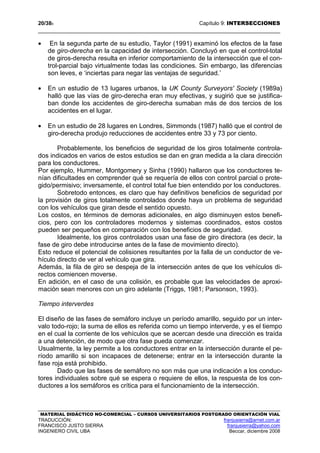 20/389 Capítulo 9: INTERSECCIONES
MATERIAL DIDÁCTICO NO-COMERCIAL – CURSOS UNIVERSITARIOS POSTGRADO ORIENTACIÓN VIAL
TRADUCCIÓN: franjusierra@arnet.com.ar
FRANCISCO JUSTO SIERRA franjusierra@yahoo.com
INGENIERO CIVIL UBA Beccar, diciembre 2008
• En la segunda parte de su estudio, Taylor (1991) examinó los efectos de la fase
de giro-derecha en la capacidad de intersección. Concluyó en que el control-total
de giros-derecha resulta en inferior comportamiento de la intersección que el con-
trol-parcial bajo virtualmente todas las condiciones. Sin embargo, las diferencias
son leves, e ‘inciertas para negar las ventajas de seguridad.’
• En un estudio de 13 lugares urbanos, la UK County Surveyors' Society (1989a)
halló que las vías de giro-derecha eran muy efectivas, y sugirió que se justifica-
ban donde los accidentes de giro-derecha sumaban más de dos tercios de los
accidentes en el lugar.
• En un estudio de 28 lugares en Londres, Simmonds (1987) halló que el control de
giro-derecha produjo reducciones de accidentes entre 33 y 73 por ciento.
Probablemente, los beneficios de seguridad de los giros totalmente controla-
dos indicados en varios de estos estudios se dan en gran medida a la clara dirección
para los conductores.
Por ejemplo, Hummer, Montgomery y Sinha (1990) hallaron que los conductores te-
nían dificultades en comprender qué se requería de ellos con control parcial o prote-
gido/permisivo; inversamente, el control total fue bien entendido por los conductores.
Sobretodo entonces, es claro que hay definitivos beneficios de seguridad por
la provisión de giros totalmente controlados donde haya un problema de seguridad
con los vehículos que giran desde el sentido opuesto.
Los costos, en términos de demoras adicionales, en algo disminuyen estos benefi-
cios, pero con los controladores modernos y sistemas coordinados, estos costos
pueden ser pequeños en comparación con los beneficios de seguridad.
Idealmente, los giros controlados usan una fase de giro directora (es decir, la
fase de giro debe introducirse antes de la fase de movimiento directo).
Esto reduce el potencial de colisiones resultantes por la falla de un conductor de ve-
hículo directo de ver al vehículo que gira.
Además, la fila de giro se despeja de la intersección antes de que los vehículos di-
rectos comiencen moverse.
En adición, en el caso de una colisión, es probable que las velocidades de aproxi-
mación sean menores con un giro adelante (Triggs, 1981; Parsonson, 1993).
Tiempo interverdes
El diseño de las fases de semáforo incluye un período amarillo, seguido por un inter-
valo todo-rojo; la suma de ellos es referida como un tiempo interverde, y es el tiempo
en el cual la corriente de los vehículos que se acercan desde una dirección es traída
a una detención, de modo que otra fase pueda comenzar.
Usualmente, la ley permite a los conductores entrar en la intersección durante el pe-
ríodo amarillo si son incapaces de detenerse; entrar en la intersección durante la
fase roja está prohibido.
Dado que las fases de semáforo no son más que una indicación a los conduc-
tores individuales sobre qué se espera o requiere de ellos, la respuesta de los con-
ductores a los semáforos es crítica para el funcionamiento de la intersección.
 