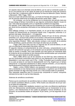 CAMINOS MÁS SEGUROS: Guía para Ingeniería de Seguridad Vial – K. W. Ogden 21/389
MATERIAL DIDÁCTICO NO-COMERCIAL – CURSOS UNIVERSITARIOS POSTGRADO ORIENTACIÓN VIAL
TRADUCCIÓN: franjusierra@arnet.com.ar
FRANCISCO JUSTO SIERRA franjusierra@yahoo.com
INGENIERO CIVIL UBA Beccar, diciembre 2008
Un aspecto clave es la llamada zona-de-dilema, por la cual un conductor puede es-
tar en una posición de no ser capaz de pasar por la intersección antes del comienzo
de la fase roja, ni detenerse antes de alcanzar la línea de detención (Gazis, Herman
y Marududin, 1960; Triggs, 1981).
Esta es la razón del período todo-rojo, y el modo de frenado del conductor y los tiem-
pos de reacción determinan la longitud del período verde (Stein, 1986).
Sin embargo, uno de los problemas con la introducción del período todo-rojo
(lo que alarga el tiempo inververde) es que algunos conductores elegirán ‘cruzar en
rojo’. Esto está documentado como un significativo problema de seguridad.
Por ejemplo, Croft (1980) halló que los accidentes por cruzar-en-rojo totalizaron el 19
por ciento de los accidentes informados en las intersecciones semaforizadas de Aus-
tralia.
Este hallazgo condujo a un importante estudio, en el cual la fase amarilla en una
muestra de intersecciones se incrementó desde unos 3 segundos uniformes a un
período más largo, típicamente 4 – 4.5 segundos.
El cruce de luz roja se redujo sustancialmente, desde el 9 por mil de los vehículos
entrantes a 3.4, aunque hubo cambio en el número o frecuencia de accidentes.
Aunque hubo alguna regresión al comportamiento de cruzar-en-rojo sobre los dos
años siguientes (Hulsher, 1984), este estudio condujo a una revisión de la práctica
de los semáforos, usando períodos más largos de todo-rojo y/o amarillo.
Triggs (1981) hizo notar que hay un segundo tipo de zona-de-dilema, en adi-
ción a la descrita (el desempeño del propio vehículo).
El segundo interesa al comportamiento de otros vehículos, comprendiendo la per-
cepción del conductor que gira y si el conductor que se aproxima intentará detenerse
dado el cambio a amarillo. Hizo notar también que esto podría ser importante dada
la incidencia de los accidentes en las intersecciones semaforizadas que comprenden
vehículos que giran desde el sentido opuesto.
Stein (1986) afirmó que de los estudios en los EUA hay clara evidencia de
que los conductores continuarán para entrar en una intersección si son requeridos a
desacelerar a una tasa mayor que 0.37g – 0.46g. Puntualizó que la práctica actual
en su país se basa en una tasa de desaceleración de 0.31g. Sugirió que un tiempo
adicional de 1-2 segundos abastecería al ‘último vehículo entrante’, y no se reduciría
significativamente la eficiencia operacional del tránsito.
Ogden, y otros (1994b) hallaron una asociación entre pendiente de aproxima-
ción y accidentes en las intersecciones semaforizadas, y sugirieron que el interverde
podría necesitar ser algo más largo donde uno o más accesos estén en pendiente.
Otra respuesta específica para el cruce-en-rojo comprende el control, incluyendo
cámaras de luz-roja; lo cual se trata después.
Sistemas de semáforos coordinados
Parece que la coordinación de semáforos tiene en efecto modesto en los accidentes.
Un estudio australiano (Moore y Lowrie, 1976) mostró una reducción de 23 por cien-
to en todos los accidentes.
Sin embargo, análisis más detallados revelaron que hubo una diferencia significativa
entre las intersecciones semaforizadas previamente que se incorporaron en el es-
quema, y las intersecciones en las cuales se agregaron nuevos semáforos. En las
primeras, los accidentes totales se redujeron 16 por ciento, y en las segundas 34 por
ciento.
 