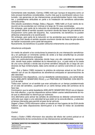 22/389 Capítulo 9: INTERSECCIONES
MATERIAL DIDÁCTICO NO-COMERCIAL – CURSOS UNIVERSITARIOS POSTGRADO ORIENTACIÓN VIAL
TRADUCCIÓN: franjusierra@arnet.com.ar
FRANCISCO JUSTO SIERRA franjusierra@yahoo.com
INGENIERO CIVIL UBA Beccar, diciembre 2008
Comentando este resultado, Cairney (1988) notó que 'aunque el esquema como un
todo proveyó beneficios considerables, mucho más que la coordinación estuvo invo-
lucrado. Las ganancias en las intersecciones ya-semaforizadas fueron más modes-
tas, y posiblemente atribuibles en parte a la instalación de semáforos adicionales
corriente-arriba.
Otro estudio australiano (Hodge, Daley y Nguyen, 1986) halló un 6 por ciento de re-
ducción en los accidentes con víctimas a lo largo de 10 rutas coordinadas.
Sin embargo, gran parte de la reducción de accidentes que comprendían vehículos
que giraban desde el sentido opuesto ocurrieron donde las fases de giro-derecha se
incorporaron como parte del esquema. Así, nuevamente, los beneficios no pueden
atribuirse enteramente a la coordinación.
Sin embargo, gran parte de la reducción en los accidentes que comprenden a vehí-
culos que tiran desde el sentido opuesto ocurrieron donde las fases de giro-derecha
se habían incorporado como parte del esquema.
Nuevamente, los beneficios no pueden atribuirse enteramente a la coordinación.
Advertencia anticipada
Un medio de advertir a los conductores la presencia de una intersección semaforiza-
da y en particular un inminente cambio de verde a la fase amarillo/rojo es proveer
una forma de advertencia anticipada.
Ellas son particularmente relevantes donde haya una alta velocidad de aproxima-
ción, donde haya pobre visibilidad de la intersección (p.e., si justo está en la cresta
de una curva vertical) o donde sea el primer semáforo después de un largo de con-
diciones de flujo ininterrumpido, tales como donde un camino rural entra en una ciu-
dad.
Eck y Sabra (1985) revisaron la práctica de entonces actual en los EUA en
relación con el uso de dispositivos de advertencia anticipada en aproximaciones de
alta velocidad.
Consideraron tres dispositivos, una luz destellante estroboscópica, una señal deste-
llante ADELANTE SEMÁFORO ROJO, y un PREPARE DETENERSE CON DESTE-
LLO de señal.
Todos eran ‘activos’ en el sentido que eran activados en un tiempo predeterminado
en el ciclo del semáforo, usualmente en un cierto tiempo antes del comienzo de la
fase roja.
Concluyeron que la señal destellante ADELANTE SEMÁFORO ROJO era el disposi-
tivo más afectivo, y que los dispositivos activos deben usarse selectivamente de mo-
do que su efectividad no disminuya por sobreuso.
Una alternativa para activar las señales de advertencia es detectar activamente los
vehículos que viajan a una velocidad tal que están en la zona-de-dilema, y extienden
el tiempo interverde para permitir el paso de tal vehículo
Zegeer y Deen (1978) informaron sobre un estudio en tres lugares de los EUA donde
hallaron que tales disposiciones disminuyeron a la mitad el índice de accidentes
traseros.
Control
Howie y Oulton (1989) informaron dos estudios del efecto del control policial en el
comportamiento de los conductores en las intersecciones semaforizadas.
 