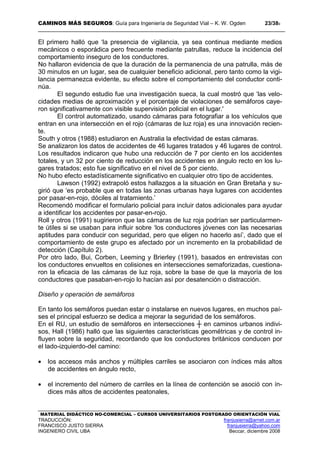CAMINOS MÁS SEGUROS: Guía para Ingeniería de Seguridad Vial – K. W. Ogden 23/389
MATERIAL DIDÁCTICO NO-COMERCIAL – CURSOS UNIVERSITARIOS POSTGRADO ORIENTACIÓN VIAL
TRADUCCIÓN: franjusierra@arnet.com.ar
FRANCISCO JUSTO SIERRA franjusierra@yahoo.com
INGENIERO CIVIL UBA Beccar, diciembre 2008
El primero halló que ‘la presencia de vigilancia, ya sea continua mediante medios
mecánicos o esporádica pero frecuente mediante patrullas, reduce la incidencia del
comportamiento inseguro de los conductores.
No hallaron evidencia de que la duración de la permanencia de una patrulla, más de
30 minutos en un lugar, sea de cualquier beneficio adicional, pero tanto como la vigi-
lancia permanezca evidente, su efecto sobre el comportamiento del conductor conti-
núa.
El segundo estudio fue una investigación sueca, la cual mostró que ‘las velo-
cidades medias de aproximación y el porcentaje de violaciones de semáforos caye-
ron significativamente con visible supervisión policial en el lugar.'
El control automatizado, usando cámaras para fotografiar a los vehículos que
entran en una intersección en el rojo (cámaras de luz roja) es una innovación recien-
te.
South y otros (1988) estudiaron en Australia la efectividad de estas cámaras.
Se analizaron los datos de accidentes de 46 lugares tratados y 46 lugares de control.
Los resultados indicaron que hubo una reducción de 7 por ciento en los accidentes
totales, y un 32 por ciento de reducción en los accidentes en ángulo recto en los lu-
gares tratados; esto fue significativo en el nivel de 5 por ciento.
No hubo efecto estadísticamente significativo en cualquier otro tipo de accidentes.
Lawson (1992) extrapoló estos hallazgos a la situación en Gran Bretaña y su-
girió que ‘es probable que en todas las zonas urbanas haya lugares con accidentes
por pasar-en-rojo, dóciles al tratamiento.’
Recomendó modificar el formulario policial para incluir datos adicionales para ayudar
a identificar los accidentes por pasar-en-rojo.
Roll y otros (1991) sugirieron que las cámaras de luz roja podrían ser particularmen-
te útiles si se usaban para influir sobre ‘los conductores jóvenes con las necesarias
aptitudes para conducir con seguridad, pero que eligen no hacerlo así’, dado que el
comportamiento de este grupo es afectado por un incremento en la probabilidad de
detección (Capítulo 2).
Por otro lado, Bui, Corben, Leeming y Brierley (1991), basados en entrevistas con
los conductores envueltos en colisiones en intersecciones semaforizadas, cuestiona-
ron la eficacia de las cámaras de luz roja, sobre la base de que la mayoría de los
conductores que pasaban-en-rojo lo hacían así por desatención o distracción.
Diseño y operación de semáforos
En tanto los semáforos puedan estar o instalarse en nuevos lugares, en muchos paí-
ses el principal esfuerzo se dedica a mejorar la seguridad de los semáforos.
En el RU, un estudio de semáforos en intersecciones ┼ en caminos urbanos indivi-
sos, Hall (1986) halló que las siguientes características geométricas y de control in-
fluyen sobre la seguridad, recordando que los conductores británicos conducen por
el lado-izquierdo-del camino:
• los accesos más anchos y múltiples carriles se asociaron con índices más altos
de accidentes en ángulo recto,
• el incremento del número de carriles en la línea de contención se asoció con ín-
dices más altos de accidentes peatonales,
 