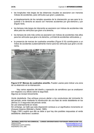 24/389 Capítulo 9: INTERSECCIONES
MATERIAL DIDÁCTICO NO-COMERCIAL – CURSOS UNIVERSITARIOS POSTGRADO ORIENTACIÓN VIAL
TRADUCCIÓN: franjusierra@arnet.com.ar
FRANCISCO JUSTO SIERRA franjusierra@yahoo.com
INGENIERO CIVIL UBA Beccar, diciembre 2008
• las longitudes más largas de las distancias visuales se asociaron con menores
índices de accidentes, para vehículos que giran y peatones,
• el desplazamiento de los ramales opuestos de la intersección ya sea para la iz-
quierda o la derecha se asoció con menores accidentes por giro-derecha y por
ángulo recto,
• los tiempos más largos de interverde se asociaron con índices de accidentes más
altos para los vehículos que giran a la derecha,
• los tiempos de ciclo más cortos se asociaron con índices de accidentes más altos
para los vehículos que giran a la derecha, y el total de accidentes vehiculares, y
• la presencia de marcas de cuadrados amarillos (Figure 9.10) contribuyeron a un
índice de accidentes sustancialmente menor para los vehículos que giran a la de-
recha.
Figura 9.10* Marcas de cuadrados amarillo. Pueden usarse para indicar una zona
de no-detención en la intersección.
Hay varios aspectos del diseño y operación de semáforos que se analizaron
con respecto a su efecto sobre la seguridad.
Algunos se revisan brevemente.
Verde destellante. Ese enfoque procura alertar a los conductores del inminente fin
del período verde mediante la introducción de una fase de verde destellante en los
últimos 2 ó 3 segundos del período verde.
Se usó extensamente en Israel.
Sin embargo, se halló que esta disposición conduce a un significativo incremento en
choques traseros (Mahalel y Zaidel, 1985).
Triggs (1981) sugirió que ello se debe a que hay dos posibles respuestas al verde
destellante: detenerse o acelerar.
 