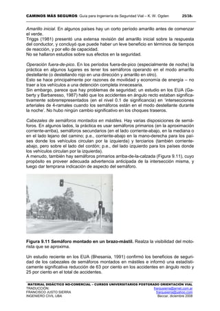 CAMINOS MÁS SEGUROS: Guía para Ingeniería de Seguridad Vial – K. W. Ogden 25/389
MATERIAL DIDÁCTICO NO-COMERCIAL – CURSOS UNIVERSITARIOS POSTGRADO ORIENTACIÓN VIAL
TRADUCCIÓN: franjusierra@arnet.com.ar
FRANCISCO JUSTO SIERRA franjusierra@yahoo.com
INGENIERO CIVIL UBA Beccar, diciembre 2008
Amarillo inicial. En algunos países hay un corto período amarillo antes de comenzar
el verde.
Triggs (1981) presentó una extensa revisión del amarillo inicial sobre la respuesta
del conductor, y concluyó que puede haber un leve beneficio en términos de tiempos
de reacción, y por ello de capacidad.
No se hallaron estudios sobre sus efectos en la seguridad.
Operación fuera-de-pico. En los períodos fuera-de-pico (especialmente de noche) la
práctica en algunos lugares es tener los semáforos operando en el modo amarillo
destellante (o destellando rojo en una dirección y amarillo en otro).
Esto se hace principalmente por razones de movilidad y economía de energía – no
traer a los vehículos a una detención completa innecesaria.
Sin embargo, parece que hay problemas de seguridad; un estudio en los EUA (Ga-
berty y Barbaresso, 1987) halló que los accidentes en ángulo recto estaban significa-
tivamente sobrerrepresentados (en el nivel 0.1 de significancia) en ‘intersecciones
arteriales de 4-ramales cuando los semáforos están en el modo destellante durante
la noche’. No hubo ningún cambio significativo en los choques traseros.
Cabezales de semáforos montados en mástiles. Hay varias disposiciones de semá-
foros. En algunos lados, la práctica es usar semáforos primarios (en la aproximación
corriente-arriba), semáforos secundarios (en el lado corriente-abajo, en la mediana o
en el lado lejano del camino; p.e., corriente-abajo en la mano-derecha para los paí-
ses donde los vehículos circulan por la izquierda) y terciarios (también corriente-
abajo, pero sobre el lado del cordón; p.e., del lado izquierdo para los países donde
los vehículos circulan por la izquierda).
A menudo, también hay semáforos primarios arriba-de-la-calzada (Figura 9.11), cuyo
propósito es proveer adecuada advertencia anticipada de la intersección misma, y
luego dar temprana indicación de aspecto del semáforo.
Figura 9.11 Semáforo montado en un brazo-mástil. Realza la visibilidad del moto-
rista que se aproxima.
Un estudio reciente en los EUA (Bhesania, 1991) confirmó los beneficios de seguri-
dad de los cabezales de semáforos montados en mástiles e informó una estadísti-
camente significativa reducción de 63 por ciento en los accidentes en ángulo recto y
25 por ciento en el total de accidentes.
 
