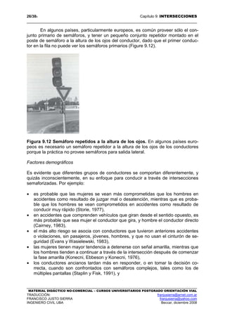 26/389 Capítulo 9: INTERSECCIONES
MATERIAL DIDÁCTICO NO-COMERCIAL – CURSOS UNIVERSITARIOS POSTGRADO ORIENTACIÓN VIAL
TRADUCCIÓN: franjusierra@arnet.com.ar
FRANCISCO JUSTO SIERRA franjusierra@yahoo.com
INGENIERO CIVIL UBA Beccar, diciembre 2008
En algunos países, particularmente europeos, es común proveer sólo el con-
junto primario de semáforos, y tener un pequeño conjunto repetidor montado en el
poste de semáforo a la altura de los ojos del conductor, dado que el primer conduc-
tor en la fila no puede ver los semáforos primarios (Figure 9.12).
Figura 9.12 Semáforo repetidos a la altura de los ojos. En algunos países euro-
peos es necesario un semáforo repetidor a la altura de los ojos de los conductores
porque la práctica no provee semáforos para salida lateral.
Factores demográficos
Es evidente que diferentes grupos de conductores se comportan diferentemente, y
quizás inconscientemente, en su enfoque para conducir a través de intersecciones
semaforizadas. Por ejemplo:
• es probable que las mujeres se vean más comprometidas que los hombres en
accidentes como resultado de juzgar mal o desatención, mientras que es proba-
ble que los hombres se vean comprometidos en accidentes como resultado de
conducir muy rápido (Storie, 1977),
• en accidentes que comprenden vehículos que giran desde el sentido opuesto, es
más probable que sea mujer el conductor que gira, y hombre el conductor directo
(Cairney, 1983),
• el más alto riesgo se asocia con conductores que tuvieron anteriores accidentes
o violaciones, sin pasajeros, jóvenes, hombres, y que no usan el cinturón de se-
guridad (Evans y Wasielewski, 1983),
• las mujeres tienen mayor tendencia a detenerse con señal amarilla, mientras que
los hombres tienden a continuar a través de la intersección después de comenzar
la fase amarilla (Konecni, Ebbeson y Konecni, 1976),
• los conductores ancianos tardan más en responder, o en tomar la decisión co-
rrecta, cuando son confrontados con semáforos complejos, tales como los de
múltiples pantallas (Staplin y Fisk, 1991), y
 