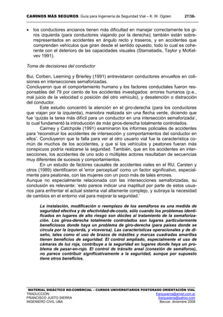 CAMINOS MÁS SEGUROS: Guía para Ingeniería de Seguridad Vial – K. W. Ogden 27/389
MATERIAL DIDÁCTICO NO-COMERCIAL – CURSOS UNIVERSITARIOS POSTGRADO ORIENTACIÓN VIAL
TRADUCCIÓN: franjusierra@arnet.com.ar
FRANCISCO JUSTO SIERRA franjusierra@yahoo.com
INGENIERO CIVIL UBA Beccar, diciembre 2008
• los conductores ancianos tienen más dificultad en manejar correctamente los gi-
ros izquierda (para conductores viajando por la derecha); también están sobre-
rrepresentados en accidentes en ángulo recto y traseros, y en accidentes que
comprenden vehículos que giran desde el sentido opuesto, todo lo cual es cohe-
rente con el deterioro de las capacidades visuales (Stamatiadis, Taylor y McKel-
vev 1991).
Toma de decisiones del conductor
Bui, Corben, Leeming y Brierley (1991) entrevistaron conductores envueltos en coli-
siones en intersecciones semaforizadas.
Concluyeron que el comportamiento humano y los factores conductales fueron res-
ponsables del 79 por ciento de los accidentes investigados: errores humanos (p.e.,
mal juicio de la velocidad o posición del otro vehículo), y desatención o distracción
del conductor.
Este estudio concentró la atención en el giro-derecha (para los conductores
que viajan por la izquierda), maniobra realizada sin una flecha verde, diciendo que
fue ‘quizás la tarea más difícil para un conductor en una intersección semaforizada’,
lo cual fundamentó la introducción de más giros-derecha totalmente controlados.
Cairney y Catchpole (1991) examinaron los informes policiales de accidentes
para 'reconstruir los accidentes de intersección y comportamientos del conductor en
ellos’. Concluyeron que la falla para ver al otro usuario vial fue la característica co-
mún de muchos de los accidentes, y que si los vehículos y peatones fueran más
conspicuos podría realzarse la seguridad. También, que en los accidentes en inter-
secciones, los accidentes de uno solo o múltiples actores resultaban de secuencias
muy diferentes de sucesos y comportamientos.
En un estudio de factores causales de accidentes viales en el RU, Carsten y
otros (1989) identificaron el 'error perceptual' como un factor significativo, especial-
mente para peatones, con las mujeres con un poco más de tales errores.
Aunque no especialmente relacionada con las intersecciones semaforizadas, su
conclusión es relevante: ‘esto parece indicar una inaptitud por parte de estos usua-
rios para enfrentar el actual sistema vial altamente complejo, y subraya la necesidad
de cambios en el entorno vial para mejorar la seguridad.’
La instalación, modificación o reemplazo de los semáforos es una medida de
seguridad efectiva y de efectividad-de-costo, sólo cuando los problemas identi-
ficados en lugares de alto riesgo son dóciles al tratamiento de la semaforiza-
ción. Los giros-derecha totalmente controlados son lugares particularmente
beneficiosos donde haya un problema de giro-derecha (para países donde se
circula por la izquierda, y viceversa). Las características operacionales y de di-
seño, tales como el uso de brazos de mástiles y marcas cuadradas amarillas
tienen beneficios de seguridad. El control ampliado, especialmente el uso de
cámaras de luz roja, contribuye a la seguridad en lugares donde haya un pro-
blema de pasar-en-rojo. El control de tránsito areal (conexión de semáforos),
no parece contribuir significativamente a la seguridad, aunque por supuesto
tiene otros beneficios.
 