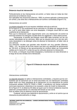 28/389 Capítulo 9: INTERSECCIONES
MATERIAL DIDÁCTICO NO-COMERCIAL – CURSOS UNIVERSITARIOS POSTGRADO ORIENTACIÓN VIAL
TRADUCCIÓN: franjusierra@arnet.com.ar
FRANCISCO JUSTO SIERRA franjusierra@yahoo.com
INGENIERO CIVIL UBA Beccar, diciembre 2008
Distancia visual de intersección
Particularmente en las intersecciones sin-control, un factor clave en todas las inter-
secciones es la distancia visual.
Son aplicables tres situaciones (Glennon, 1993); la primera aplicada a intersecciones
sin control, y las otras dos a intersecciones con-control o controladas (Figure 9.13).
Intersecciones sin-control
La primera situación es la que requiere visibilidad vehículo-a-vehículo.
En la Figura 9.13, los conductores de los vehículos A y B deben ser capaces de ver-
se, y por lo tanto debe haber una zona despejada, o triángulo visual ABX en cada
cuadrante de la intersección.
Para que la intersección opere seguramente como una intersección sin-control es
esencial mantener los triángulos visuales libres de vegetación u otras obstrucciones.
Obviamente, el tamaño del triángulo visual ABX debe aumentar con las cre-
cientes velocidades de los vehículos, dado que se requiere que uno o los dos vehí-
culos desaceleren o se detengan antes de alcanzar la intersección, al haber visto al
otro vehículo.
Los triángulos visuales que permiten esta situación son muy grandes (Glennon,
1993) – p.e., las guías de los EUA indican que para una velocidad de aproximación
de 100 km/h, el tránsito en las aproximaciones en conflicto deben ser mutuamente
visibles por lo menos 87 m antes de que los vehículos alcancen la intersección.
Por lo tanto, un triángulo visual debe despejarse y mantenerse con esta dimensión a
lo largo de los dos ramales de la intersección.
Figura 9.13 Distancia visual de intersección
Intersecciones controladas
La segunda situación se aplica a intersecciones controladas, y requiere que los con-
ductores que se aproximan por el ramal secundario de una intersección controlada
deban tener una visión despejada de la intersección y/o sus dispositivos de control
(incluyendo señales CEDA EL PASO o PARE, o semáforos) con tiempo suficiente
como para reaccionar y detenerse si es necesario, antes de invadir la intersección.
En la Figura 9.13, la distancia AX debe ser igual a por lo menos la distancia visual de
detención correspondiente a la velocidad del tránsito en ese ramal.
Esto se refiere como la distancia visual de aproximación.
Cualquier vehículo que desborde la aproximación y entre en el camino que se
intersecta es potencialmente un riesgo.
 
