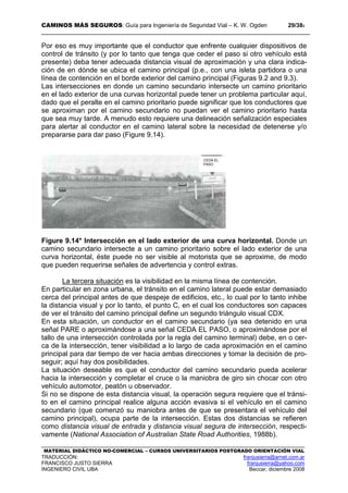 CAMINOS MÁS SEGUROS: Guía para Ingeniería de Seguridad Vial – K. W. Ogden 29/389
MATERIAL DIDÁCTICO NO-COMERCIAL – CURSOS UNIVERSITARIOS POSTGRADO ORIENTACIÓN VIAL
TRADUCCIÓN: franjusierra@arnet.com.ar
FRANCISCO JUSTO SIERRA franjusierra@yahoo.com
INGENIERO CIVIL UBA Beccar, diciembre 2008
Por eso es muy importante que el conductor que enfrente cualquier dispositivos de
control de tránsito (y por lo tanto que tenga que ceder el paso si otro vehículo está
presente) deba tener adecuada distancia visual de aproximación y una clara indica-
ción de en dónde se ubica el camino principal (p.e., con una isleta partidora o una
línea de contención en el borde exterior del camino principal (Figuras 9.2 and 9.3).
Las intersecciones en donde un camino secundario intersecte un camino prioritario
en el lado exterior de una curvas horizontal puede tener un problema particular aquí,
dado que el peralte en el camino prioritario puede significar que los conductores que
se aproximan por el camino secundario no puedan ver el camino prioritario hasta
que sea muy tarde. A menudo esto requiere una delineación señalización especiales
para alertar al conductor en el camino lateral sobre la necesidad de detenerse y/o
prepararse para dar paso (Figure 9.14).
Figure 9.14* Intersección en el lado exterior de una curva horizontal. Donde un
camino secundario intersecte a un camino prioritario sobre el lado exterior de una
curva horizontal, éste puede no ser visible al motorista que se aproxime, de modo
que pueden requerirse señales de advertencia y control extras.
La tercera situación es la visibilidad en la misma línea de contención.
En particular en zona urbana, el tránsito en el camino lateral puede estar demasiado
cerca del principal antes de que despeje de edificios, etc., lo cual por lo tanto inhibe
la distancia visual y por lo tanto, el punto C, en el cual los conductores son capaces
de ver el tránsito del camino principal define un segundo triángulo visual CDX.
En esta situación, un conductor en el camino secundario (ya sea detenido en una
señal PARE o aproximándose a una señal CEDA EL PASO, o aproximándose por el
tallo de una intersección controlada por la regla del camino terminal) debe, en o cer-
ca de la intersección, tener visibilidad a lo largo de cada aproximación en el camino
principal para dar tiempo de ver hacia ambas direcciones y tomar la decisión de pro-
seguir; aquí hay dos posibilidades.
La situación deseable es que el conductor del camino secundario pueda acelerar
hacia la intersección y completar el cruce o la maniobra de giro sin chocar con otro
vehículo automotor, peatón u observador.
Si no se dispone de esta distancia visual, la operación segura requiere que el tránsi-
to en el camino principal realice alguna acción evasiva si el vehículo en el camino
secundario (que comenzó su maniobra antes de que se presentara el vehículo del
camino principal), ocupa parte de la intersección. Estas dos distancias se refieren
como distancia visual de entrada y distancia visual segura de intersección, respecti-
vamente (National Association of Australian State Road Authorities, 1988b).
CEDA EL
PASO
 