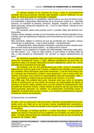 2/262 Capítulo 2: SISTEMAS DE ADMINISTRAR LA SEGURIDAD
MATERIAL DIDÁCTICO NO-COMERCIAL – CURSOS UNIVERSITARIOS POSTGRADO ORIENTACIÓN VIAL
TRADUCCIÓN: franjusierra@arnet.com.ar
FRANCISCO JUSTO SIERRA franjusierra@yahoo.com
INGENIERO CIVIL UBA Beccar, enero 2009
Un enfoque basado en las nociones de causa y culpa es extremadamente
simplista. Dice que la persona ‘correcta’ está absuelta, y que el ‘malhechor’ es cul-
pable, de modo que puede ser censurado y castigado.
Entonces, para determinar la culpabilidad, seleccionamos una serie de frases emoti-
vas destinadas a adecuadas descripciones de la secuencia causal (p.e., velocidad
excesiva, no mantener la derecha, borracho, drogado, inexperto, no mantener la
alerta adecuada, conducción desatento, etc. – o en un caso infame, ‘fracaso en con-
ducir seguramente.’)
Por supuesto, estas cosas pueden ocurrir, y pueden haber sido factores con-
tribuyentes.
Todavía vemos vestigios de ellas en los formularios de los informes policiales de ac-
cidentes; pero las expresiones subjetivas como las anteriores son juicios y a menudo
engañosos.
Más importante, reflejan la creencia de que los accidentes son ‘causados’ exclusi-
vamente por un defectuoso – y por lo tanto evitable – comportamiento.
Interesantemente, tales actitudes moralistas y juiciosas tuvieron exactos para-
lelos en otras áreas de la salud pública – ‘la culpa es de la víctima’.
Por ejemplo, no se progresó en combatir las enfermedades infecciosas hasta elimi-
nar esta actitud – p.e., ‘viven en villas miseria, lo cual implica un sórdido estilo de
vida, y esto produce la enfermedad’. No ´proveer un seguro abastecimiento de
agua’.
No habíamos progresado nada para reducir el trauma vial, hasta que abando-
namos los conceptos de ‘causa’ y ‘culpa’. Mientras pensábamos de esa forma, los
ingenieros viales y de tránsito, fabricantes de autos, legisladores, policía, etc., fuimos
absueltos de la necesidad de hacer algo.
Sin embargo, una vez que abandonamos esa visión, vimos la necesidad de
determinar de qué era capaz el ser humano, y hallamos (por ejemplo) que los huma-
nos necesitan cierta información para tomar decisiones, y que les toma tiempo reci-
bir y procesar esa información y arribar a esas decisiones, y que a veces toman de-
cisiones incorrectas. Esto impone la responsabilidad sobre las autoridades viales, y
otras, para diseñar un sistema que se acomode al ser humano, no al revés.
Lay (1986, pág. 554) enfatizó este punto, haciendo notar que, como un accidente
vial es la consecuencia de una cadena de sucesos, los responsables de diseñar el
vehículo y el camino ‘deben aceptar como una casi certeza el comportamiento irres-
ponsable del conductor errante, y deben diseñar el sistema vial para que tolere esta
menos-que-ideal respuesta. En realidad, los profesionales proyectistas tienen la
obligación de diseñar para el error humano, y no condenar piadosamente la siguien-
te tanda de víctimas de accidentes.’
Consecuencias, no accidentes
En parte, esto es continuación del punto previo. Mientras conceptualizamos los acci-
dentes como una ‘falta’ de un ser humano, fuimos inevitablemente conducidos a
pensar que la tarea a mano era cambiar al ser humano de modo que los accidentes
no ocurrieran.
Sin embargo, un enfoque opcional – y mucho más eficaz – es reemplazar el
objetivo de reducir la frecuencia de los accidentes con el objetivo de reducir las pér-
didas: ‘controlar efectivamente las indeseables consecuencias de usar el sistema de
transporte vial’ (Haight, 1983).
 