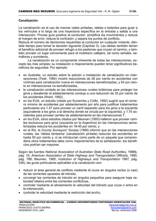 CAMINOS MÁS SEGUROS: Guía para Ingeniería de Seguridad Vial – K. W. Ogden 31/389
MATERIAL DIDÁCTICO NO-COMERCIAL – CURSOS UNIVERSITARIOS POSTGRADO ORIENTACIÓN VIAL
TRADUCCIÓN: franjusierra@arnet.com.ar
FRANCISCO JUSTO SIERRA franjusierra@yahoo.com
INGENIERO CIVIL UBA Beccar, diciembre 2008
Canalización
La canalización es el uso de marcas viales pintadas, isletas o bolardos para guiar a
los vehículos a lo largo de una trayectoria específica en la entrada y salida a una
intersección. Provee guía positiva al conductor, simplifica los movimientos y reduce
el margen de error, reduce la confusión, y separa los puntos de conflicto.
Reduce el número de decisiones requeridas al conductor en cualquier instante, dán-
dole tiempo para tomar la decisión siguiente (Capítulo 3). Las isletas también tienen
el beneficio adicional de proveer refugio a los peatones que cruzan el camino, y tam-
bién proveer un lugar conveniente para el mobiliario callejero, tal como señales, se-
máforos y sumideros.
La canalización es un componente inherente de todas las intersecciones, ex-
cepto las más simples; su instalación o mejoramiento pueden tener significativos be-
neficios de seguridad. Por ejemplo:
• en Australia, un estudio sobre la adición o instalación de canalización en inter-
secciones (Teslr, 1984) mostró reducciones de 26 por ciento en accidentes con
víctimas para canalización nueva en intersecciones semaforizadas, y 54 por cien-
to en intersecciones no-semaforizadas,
• la canalización pintada en las intersecciones rurales británicas para proteger los
giros y desalentar el adelantamiento condujo a una reducción de 35 por ciento de
los accidentes (Ward, 1992),
• en los EUA, un estudio (citado por Kuciemba y Cirillo, 1992) sugirió que el núme-
ro mínimo de accidentes por adelantamiento por año para justificar tratamientos
particulares era 1.47 para proveer un carril separado para los giros a la izquierda
(equivalente a los giros a la derecha donde se circula por la izquierda), y 1.75 ac-
cidentes para proveer carriles de adelantamiento en las intersecciones T,
• en los EUA, otros estudios citados por Neuman (1993) hallaron que proveer carri-
les exclusivos para giros (izquierda en la Argentina) en las intersecciones sema-
forizadas reducía los accidentes en 18-40 por ciento, y
• en el RU, la County Surveyors' Society (1989) informó que en las intersecciones
rurales, las ‘isletas fantasma’ (canalización pintada) reducían los accidentes en
hasta 50 por ciento y, si se introducían como parte de un paquete que compren-
diera otros tratamientos tales como mejoramientos de la señalización, los benefi-
cios podrían ser mayores.
Según las fuentes National Association of Australian State Road Authorities, 1988b,
pág. 10; American Association of State Highway and Transportation Officials, 1990,
pág. 788; Neuman, 1985; Institution of Highways and Transportation 1987, pág.
336), las guías particulares aplicables a la canalización son:
• reducir el área general de conflicto mediante el cruce en ángulos rectos (o casi)
de las corrientes opuestos de tránsito,
• convergir las corrientes de tránsito en ángulos pequeños para asegurar baja ve-
locidad relativa entre las corrientes conflictivas,
• controlar mediante el alineamiento la velocidad del tránsito que cruza o entra en
la intersección,
• controlar la velocidad mediante la restricción del ancho,
 